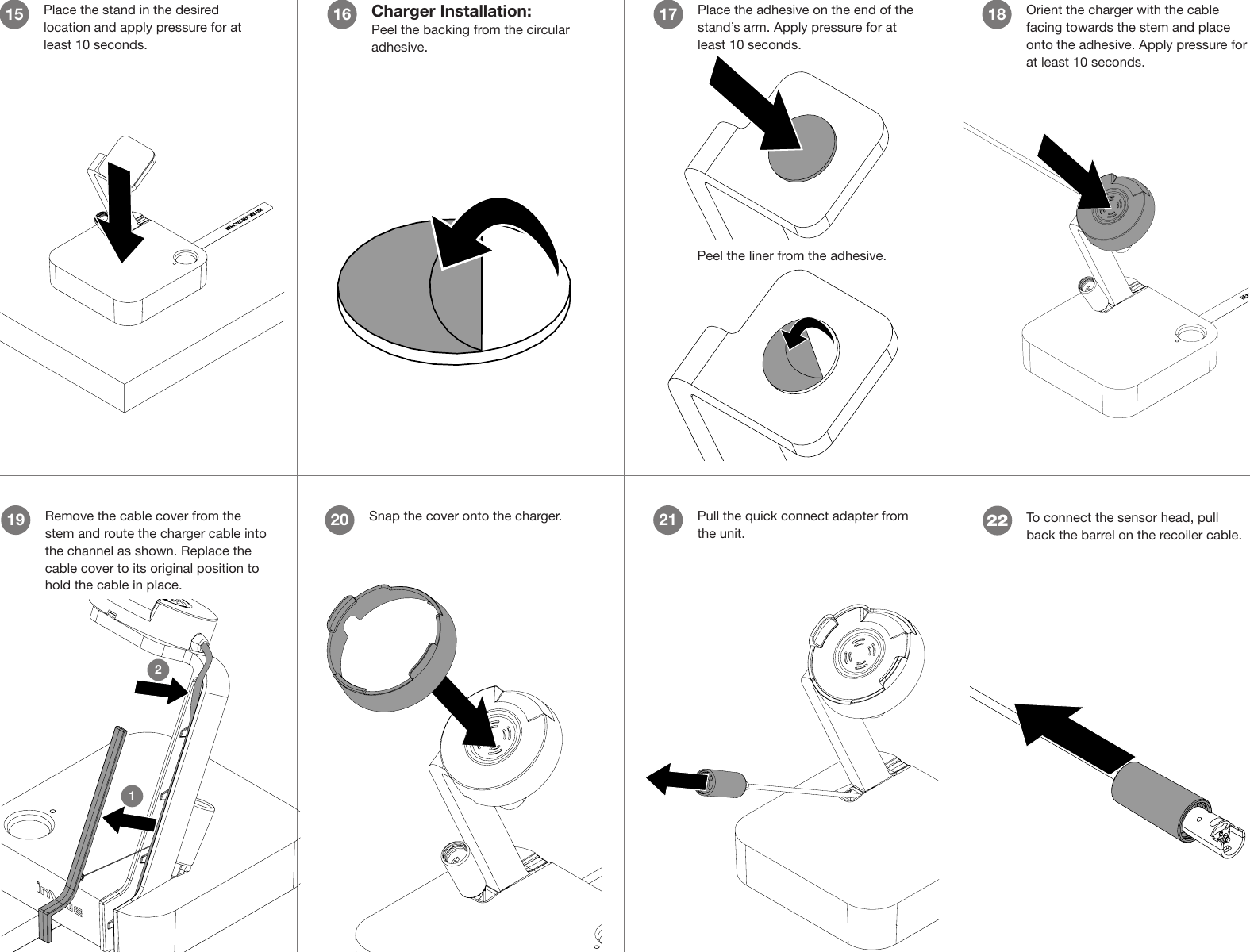 Place the stand in the desired location and apply pressure for at least 10 seconds.15 Charger Installation:Peel the backing from the circular adhesive.16 Place the adhesive on the end of the stand’s arm. Apply pressure for at least 10 seconds.17 Orient the charger with the cable facing towards the stem and place onto the adhesive. Apply pressure for at least 10 seconds.18Remove the cable cover from the stem and route the charger cable into the channel as shown. Replace the cable cover to its original position to hold the cable in place. 1912Pull the quick connect adapter from the unit.21Snap the cover onto the charger.20Peel the liner from the adhesive.To connect the sensor head, pull back the barrel on the recoiler cable.22