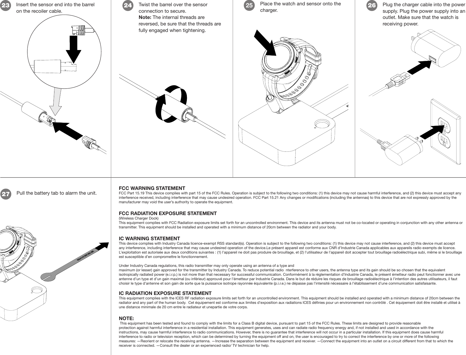 Insert the sensor end into the barrel on the recoiler cable.23Twist the barrel over the sensor connection to secure.Note: The internal threads are reversed, be sure that the threads are fully engaged when tightening. 24 Place the watch and sensor onto the charger.25Plug the charger cable into the power supply. Plug the power supply into an outlet. Make sure that the watch is receiving power.26Pull the battery tab to alarm the unit.27FCC WARNING STATEMENTFCC Part 15.19 This device complies with part 15 of the FCC Rules. Operation is subject to the following two conditions: (1) this device may not cause harmful interference, and (2) this device must accept any interference received, including interference that may cause undesired operation. FCC Part 15.21 Any changes or modications (including the antennas) to this device that are not expressly approved by the manufacturer may void the user’s authority to operate the equipment.FCC RADIATION EXPOSURE STATEMENT (Wireless Charger Dock) This equipment complies with FCC Radiation exposure limits set forth for an uncontrolled environment. This device and its antenna must not be co-located or operating in conjunction with any other antenna or transmitter. This equipment should be installed and operated with a minimum distance of 20cm between the radiator and your body.IC WARNING STATEMENTThis device complies with Industry Canada licence-exempt RSS standard(s). Operation is subject to the following two conditions: (1) this device may not cause interference, and (2) this device must accept any interference, including interference that may cause undesired operation of the device.Le présent appareil est conforme aux CNR d’Industrie Canada applicables aux appareils radio exempts de licence. L’exploitation est autorisée aux deux conditions suivantes : (1) l’appareil ne doit pas produire de brouillage, et (2) l’utilisateur de l’appareil doit accepter tout brouillage radioélectrique subi, même si le brouillage est susceptible d’en compromettre le fonctionnement.Under Industry Canada regulations, this radio transmitter may only operate using an antenna of a type andmaximum (or lesser) gain approved for the transmitter by Industry Canada. To reduce potential radio  nterference to other users, the antenna type and its gain should be so chosen that the equivalent isotropically radiated power (e.i.r.p.) is not more than that necessary for successful communication. Conformément à la réglementation d’Industrie Canada, le présent émetteur radio peut fonctionner avec une antenne d’un type et d’un gain maximal (ou inférieur) approuvé pour l’émetteur par Industrie Canada. Dans le but de réduire les risques de brouillage radioélectrique à l’intention des autres utilisateurs, il faut choisir le type d’antenne et son gain de sorte que la puissance isotrope rayonnée équivalente (p.i.r.e.) ne dépasse pas l’intensité nécessaire à l’établissement d’une communication satisfaisante.IC RADIATION EXPOSURE STATEMENT This equipment complies with the ICES RF radiation exposure limits set forth for an uncontrolled environment. This equipment should be installed and operated with a minimum distance of 20cm between the radiator and any part of the human body.  Cet équipement est conforme aux limites d’exposition aux radiations ICES dénies pour un environnement non contrôlé . Cet équipement doit être installé et utilisé à une distance minimale de 20 cm entre le radiateur et unepartie de votre corps.NOTE: This equipment has been tested and found to comply with the limits for a Class B digital device, pursuant to part 15 of the FCC Rules. These limits are designed to provide reasonable protection against harmful interference in a residential installation. This equipment generates, uses and can radiate radio frequency energy and, if not installed and used in accordance with the instructions, may cause harmful interference to radio communications. However, there is no guarantee that interference will not occur in a particular installation. If this equipment does cause harmful interference to radio or television reception, which can be determined by turning the equipment off and on, the user is encouraged to try to correct the interference by one or more of the following measures: —Reorient or relocate the receiving antenna. —Increase the separation between the equipment and receiver. —Connect the equipment into an outlet on a circuit different from that to which the receiver is connected. —Consult the dealer or an experienced radio/ TV technician for help.