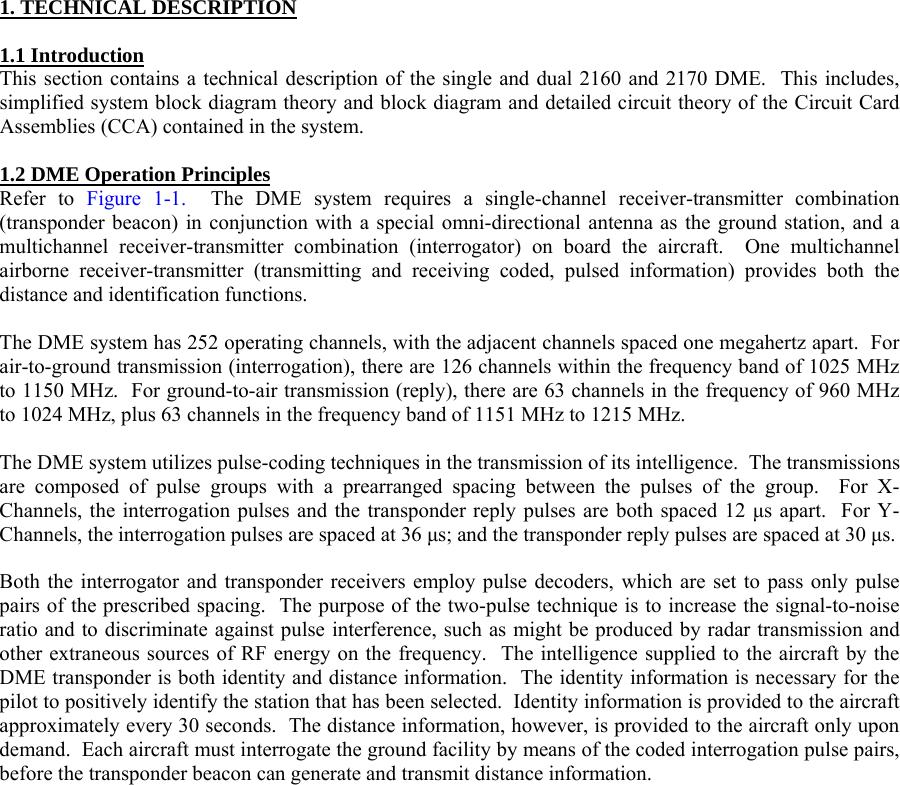  1. TECHNICAL DESCRIPTION  1.1 Introduction This section contains a technical description of the single and dual 2160 and 2170 DME.  This includes, simplified system block diagram theory and block diagram and detailed circuit theory of the Circuit Card Assemblies (CCA) contained in the system.  1.2 DME Operation Principles Refer to Figure 1-1.  The DME system requires a single-channel receiver-transmitter combination (transponder beacon) in conjunction with a special omni-directional antenna as the ground station, and a multichannel receiver-transmitter combination (interrogator) on board the aircraft.  One multichannel airborne receiver-transmitter (transmitting and receiving coded, pulsed information) provides both the distance and identification functions.  The DME system has 252 operating channels, with the adjacent channels spaced one megahertz apart.  For air-to-ground transmission (interrogation), there are 126 channels within the frequency band of 1025 MHz to 1150 MHz.  For ground-to-air transmission (reply), there are 63 channels in the frequency of 960 MHz to 1024 MHz, plus 63 channels in the frequency band of 1151 MHz to 1215 MHz.  The DME system utilizes pulse-coding techniques in the transmission of its intelligence.  The transmissions are composed of pulse groups with a prearranged spacing between the pulses of the group.  For X-Channels, the interrogation pulses and the transponder reply pulses are both spaced 12 µs apart.  For Y-Channels, the interrogation pulses are spaced at 36 µs; and the transponder reply pulses are spaced at 30 µs.  Both the interrogator and transponder receivers employ pulse decoders, which are set to pass only pulse pairs of the prescribed spacing.  The purpose of the two-pulse technique is to increase the signal-to-noise ratio and to discriminate against pulse interference, such as might be produced by radar transmission and other extraneous sources of RF energy on the frequency.  The intelligence supplied to the aircraft by the DME transponder is both identity and distance information.  The identity information is necessary for the pilot to positively identify the station that has been selected.  Identity information is provided to the aircraft approximately every 30 seconds.  The distance information, however, is provided to the aircraft only upon demand.  Each aircraft must interrogate the ground facility by means of the coded interrogation pulse pairs, before the transponder beacon can generate and transmit distance information.  