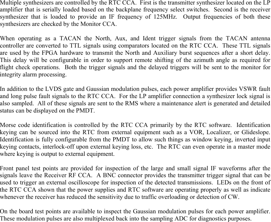  Multiple synthesizers are controlled by the RTC CCA.  First is the transmitter synthesizer located on the LP amplifier that is serially loaded based on the backplane frequency select switches.  Second is the receiver synthesizer that is loaded to provide an IF frequency of 125MHz.  Output frequencies of both these synthesizers are checked by the Monitor CCA.  When operating as a TACAN the North, Aux, and Ident trigger signals from the TACAN antenna controller are converted to TTL signals using comparators located on the RTC CCA.  These TTL signals are used by the FPGA hardware to transmit the North and Auxiliary burst sequences after a short delay.  This delay will be configurable in order to support remote shifting of the azimuth angle as required for flight check operations.  Both the trigger signals and the delayed triggers will be sent to the monitor for integrity alarm processing.  In addition to the LVDS gate and Gaussian modulation pulses, each power amplifier provides VSWR fault and long pulse fault signals to the RTC CCA.  For the LP amplifier connection a synthesizer lock signal is also sampled.  All of these signals are sent to the RMS where a maintenance alert is generated and detailed status can be displayed on the PMDT.  Morse code identification is controlled by the RTC CCA primarily by the RTC software.  Identification keying can be sourced into the RTC from external equipment such as a VOR, Localizer, or Glideslope.  Identification is fully configurable from the PMDT to allow such things as window keying, inverted input keying contacts, interlock-off upon external keying loss, etc.  The RTC can even operate in a master mode where keying is output to external equipment.  Front panel test points are provided for inspection of the large and small signal IF waveforms after the signals leave the Receiver RF CCA.  A BNC connector provides the transmitter trigger signal that can be used to trigger an external oscilloscope for inspection of the detected transmissions.  LEDs on the front of the RTC CCA shown that the power supplies and RTC software are operating properly as well as indicate whenever the receiver has reduced the sensitivity due to traffic overloading or detection of CW.  On the board test points are available to inspect the Gaussian modulation pulses for each power amplifier.  These modulation pulses are also multiplexed back into the sampling ADC for diagnostics purposes.  