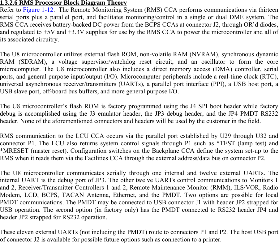  1.3.2.6 RMS Processor Block Diagram Theory Refer to Figure 1-12.  The Remote Monitoring System (RMS) CCA performs communications via thirteen serial ports plus a parallel port, and facilitates monitoring/control in a single or dual DME system. The RMS CCA receives battery-backed DC power from the BCPS CCAs at connector J2, through OR’d diodes, and regulated to +5V and +3.3V supplies for use by the RMS CCA to power the microcontroller and all of its associated circuitry.  The U8 microcontroller utilizes external flash ROM, non-volatile RAM (NVRAM), synchronous dynamic RAM (SDRAM), a voltage supervisor/watchdog reset circuit, and an oscillator to form the core microcomputer. The U8 microcontroller also includes a direct memory access (DMA) controller, serial ports, and general purpose input/output (I/O). Microcomputer peripherals include a real-time clock (RTC), universal asynchronous receiver/transmitters (UARTs), a parallel port interface (PPI), a USB host port, a USB slave port, off-board bus buffers, and more general purpose I/O.  The U8 microcontroller’s flash ROM is factory programmed using the J4 SPI boot header while factory debug is accomplished using the J3 emulator header, the JP3 debug header, and the JP4 PMDT RS232 header. None of the aforementioned connectors and headers will be used by the customer in the field.  RMS communication to the LCU CCA occurs via the parallel port established by U29 through U32 and connector P1. The LCU also returns system control signals through P1 such as *TEST (lamp test) and *MRESET (master reset). Configuration switches on the Backplane CCA define the system set-up to the RMS when it reads them via the Facilities CCA through the external address/data bus on connector P2.  The U8 microcontroller communicates serially through one internal and twelve external UARTs. The internal UART is the debug port of JP3. The other twelve UARTs control communications to Monitors 1 and 2, Receiver/Transmitter Controllers 1 and 2, Remote Maintenance Monitor (RMM), ILS/VOR, Radio Modem, LCD, BCPS, TACAN Antenna, Ethernet, and the PMDT. Two options are possible for local PMDT communications. The PMDT may be connected to USB connector J1 with header JP2 strapped for USB operation. The second option (in factory only) has the PMDT connected to RS232 header JP4 and header JP2 strapped for RS232 operation.  These eleven external UARTs (not including the PMDT) route to connectors P1 and P2. The host USB port of connector J2 is available for possible future options such as connection to a printer.  