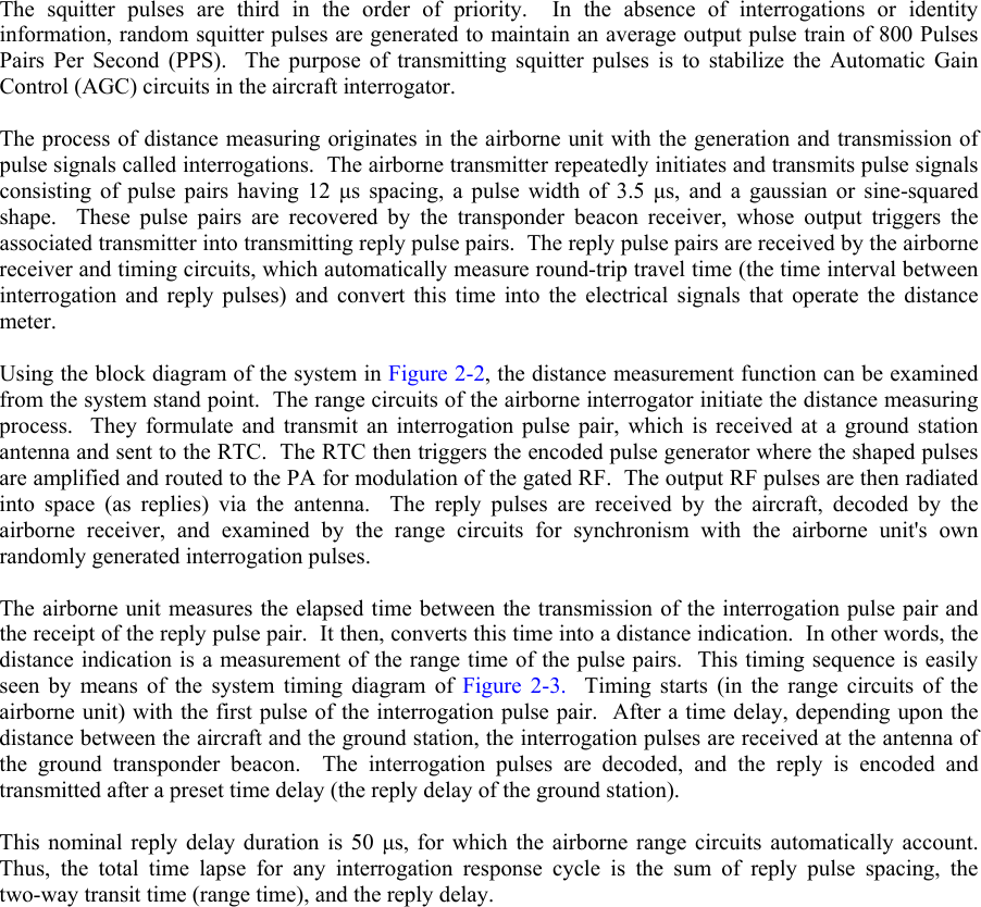  The squitter pulses are third in the order of priority.  In the absence of interrogations or identity information, random squitter pulses are generated to maintain an average output pulse train of 800 Pulses Pairs Per Second (PPS).  The purpose of transmitting squitter pulses is to stabilize the Automatic Gain Control (AGC) circuits in the aircraft interrogator.  The process of distance measuring originates in the airborne unit with the generation and transmission of pulse signals called interrogations.  The airborne transmitter repeatedly initiates and transmits pulse signals consisting of pulse pairs having 12 µs spacing, a pulse width of 3.5 µs, and a gaussian or sine-squared shape.  These pulse pairs are recovered by the transponder beacon receiver, whose output triggers the associated transmitter into transmitting reply pulse pairs.  The reply pulse pairs are received by the airborne receiver and timing circuits, which automatically measure round-trip travel time (the time interval between interrogation and reply pulses) and convert this time into the electrical signals that operate the distance meter.  Using the block diagram of the system in Figure 2-2, the distance measurement function can be examined from the system stand point.  The range circuits of the airborne interrogator initiate the distance measuring process.  They formulate and transmit an interrogation pulse pair, which is received at a ground station antenna and sent to the RTC.  The RTC then triggers the encoded pulse generator where the shaped pulses are amplified and routed to the PA for modulation of the gated RF.  The output RF pulses are then radiated into space (as replies) via the antenna.  The reply pulses are received by the aircraft, decoded by the airborne receiver, and examined by the range circuits for synchronism with the airborne unit&apos;s own randomly generated interrogation pulses.  The airborne unit measures the elapsed time between the transmission of the interrogation pulse pair and the receipt of the reply pulse pair.  It then, converts this time into a distance indication.  In other words, the distance indication is a measurement of the range time of the pulse pairs.  This timing sequence is easily seen by means of the system timing diagram of Figure 2-3.  Timing starts (in the range circuits of the airborne unit) with the first pulse of the interrogation pulse pair.  After a time delay, depending upon the distance between the aircraft and the ground station, the interrogation pulses are received at the antenna of the ground transponder beacon.  The interrogation pulses are decoded, and the reply is encoded and transmitted after a preset time delay (the reply delay of the ground station).  This nominal reply delay duration is 50 µs, for which the airborne range circuits automatically account.  Thus, the total time lapse for any interrogation response cycle is the sum of reply pulse spacing, the two-way transit time (range time), and the reply delay.  