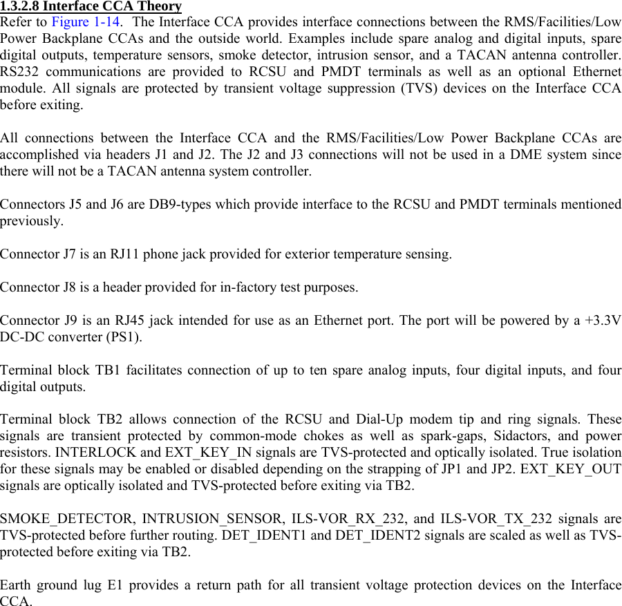  1.3.2.8 Interface CCA Theory Refer to Figure 1-14.  The Interface CCA provides interface connections between the RMS/Facilities/Low Power Backplane CCAs and the outside world. Examples include spare analog and digital inputs, spare digital outputs, temperature sensors, smoke detector, intrusion sensor, and a TACAN antenna controller. RS232 communications are provided to RCSU and PMDT terminals as well as an optional Ethernet module. All signals are protected by transient voltage suppression (TVS) devices on the Interface CCA before exiting.  All connections between the Interface CCA and the RMS/Facilities/Low Power Backplane CCAs are accomplished via headers J1 and J2. The J2 and J3 connections will not be used in a DME system since there will not be a TACAN antenna system controller.  Connectors J5 and J6 are DB9-types which provide interface to the RCSU and PMDT terminals mentioned previously.  Connector J7 is an RJ11 phone jack provided for exterior temperature sensing.  Connector J8 is a header provided for in-factory test purposes.  Connector J9 is an RJ45 jack intended for use as an Ethernet port. The port will be powered by a +3.3V DC-DC converter (PS1).  Terminal block TB1 facilitates connection of up to ten spare analog inputs, four digital inputs, and four digital outputs.   Terminal block TB2 allows connection of the RCSU and Dial-Up modem tip and ring signals. These signals are transient protected by common-mode chokes as well as spark-gaps, Sidactors, and power resistors. INTERLOCK and EXT_KEY_IN signals are TVS-protected and optically isolated. True isolation for these signals may be enabled or disabled depending on the strapping of JP1 and JP2. EXT_KEY_OUT signals are optically isolated and TVS-protected before exiting via TB2.  SMOKE_DETECTOR, INTRUSION_SENSOR, ILS-VOR_RX_232, and ILS-VOR_TX_232 signals are TVS-protected before further routing. DET_IDENT1 and DET_IDENT2 signals are scaled as well as TVS-protected before exiting via TB2.   Earth ground lug E1 provides a return path for all transient voltage protection devices on the Interface CCA.  