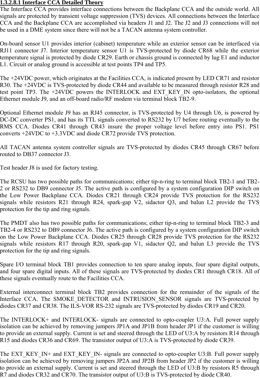  1.3.2.8.1 Interface CCA Detailed Theory The Interface CCA provides interface connections between the Backplane CCA and the outside world. All signals are protected by transient voltage suppression (TVS) devices. All connections between the Interface CCA and the Backplane CCA are accomplished via headers J1 and J2. The J2 and J3 connections will not be used in a DME system since there will not be a TACAN antenna system controller.  On-board sensor U1 provides interior (cabinet) temperature while an exterior sensor can be interfaced via RJ11 connector J7. Interior temperature sensor U1 is TVS-protected by diode CR68 while the exterior temperature signal is protected by diode CR29. Earth or chassis ground is connected by lug E1 and inductor L1. Circuit or analog ground is accessible at test points TP4 and TP5.  The +24VDC power, which originates at the Facilities CCA, is indicated present by LED CR71 and resistor R30. The +24VDC is TVS-protected by diode CR44 and available to be measured through resistor R28 and test point TP3. The +24VDC powers the INTERLOCK and EXT_KEY_IN opto-isolators, the optional Ethernet module J9, and an off-board radio/RF modem via terminal block TB2-9.  Optional Ethernet module J9 has an RJ45 connector, is TVS-protected by U4 through U6, is powered by DC-DC converter PS1, and has its TTL signals converted to RS232 by U7 before routing eventually to the RMS CCA. Diodes CR41 through CR43 insure the proper voltage level before entry into PS1. PS1 converts +24VDC to +3.3VDC and diode CR72 provide TVS protection.  All TACAN antenna system controller signals are TVS-protected by diodes CR45 through CR67 before routed to DB37 connector J3.  Test header J8 is used for factory testing.  The RCSU has two possible paths for communications; either tip-n-ring to terminal block TB2-1 and TB2-2 or RS232 to DB9 connector J5. The active path is configured by a system configuration DIP switch on the Low Power Backplane CCA. Diodes CR21 through CR24 provide TVS protection for the RS232 signals while resistors R21 through R24, spark-gap V2, sidactor Q3, and balun L2 provide the TVS protection for the tip and ring signals.  The PMDT also has two possible paths for communications; either tip-n-ring to terminal block TB2-3 and TB2-4 or RS232 to DB9 connector J6. The active path is configured by a system configuration DIP switch on the Low Power Backplane CCA. Diodes CR25 through CR28 provide TVS protection for the RS232 signals while resistors R17 through R20, spark-gap V1, sidactor Q2, and balun L3 provide the TVS protection for the tip and ring signals.  Spare I/O terminal block TB1 provides connection to ten spare analog inputs, four spare digital outputs, and four spare digital inputs. All of these signals are TVS-protected by diodes CR1 through CR18. All of these signals eventually route to the Facilities CCA.  External interconnect terminal block TB2 provides connection for the remainder of the signals of the Interface CCA. The SMOKE_DETECTOR and INTRUSION_SENSOR signals are TVS-protected by diodes CR37 and CR38. The ILS-VOR RS-232 signals are TVS-protected by diodes CR19 and CR20.  The INTERLOCK+ and INTERLOCK- signals are connected to opto-coupler U3:A. Full power supply isolation can be achieved by removing jumpers JP1A and JP1B from header JP1 if the customer is willing to provide an external supply. Current is set and steered through the LED of U3:A by resistors R14 through R15 and diodes CR36 and CR69. The transistor output of U3:A is TVS-protected by diode CR39.  The EXT_KEY_IN+ and EXT_KEY_IN- signals are connected to opto-coupler U3:B. Full power supply isolation can be achieved by removing jumpers JP2A and JP2B from header JP2 if the customer is willing to provide an external supply. Current is set and steered through the LED of U3:B by resistors R5 through R7 and diodes CR32 and CR70. The transistor output of U3:B is TVS-protected by diode CR40. 