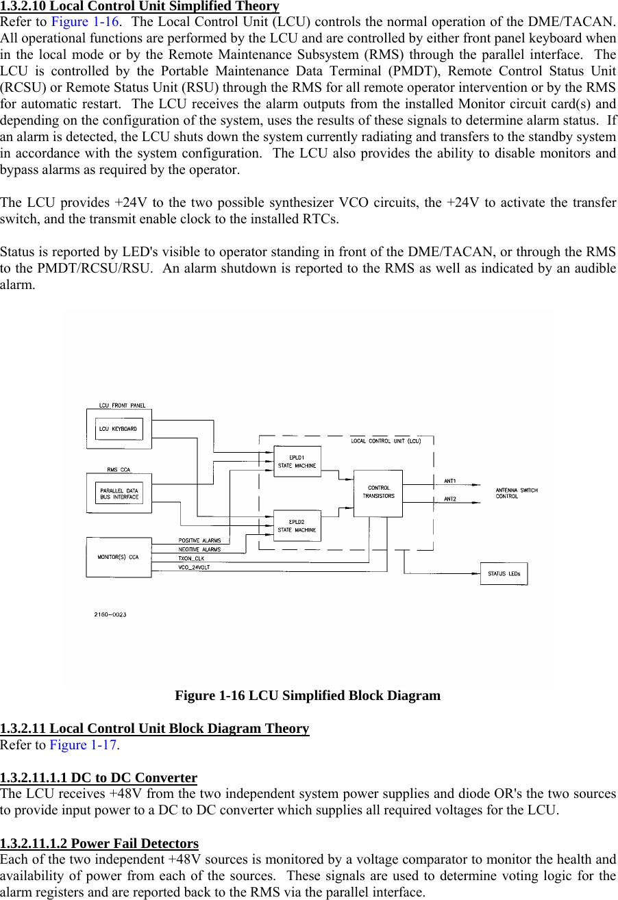  1.3.2.10 Local Control Unit Simplified Theory Refer to Figure 1-16.  The Local Control Unit (LCU) controls the normal operation of the DME/TACAN.  All operational functions are performed by the LCU and are controlled by either front panel keyboard when in the local mode or by the Remote Maintenance Subsystem (RMS) through the parallel interface.  The LCU is controlled by the Portable Maintenance Data Terminal (PMDT), Remote Control Status Unit (RCSU) or Remote Status Unit (RSU) through the RMS for all remote operator intervention or by the RMS for automatic restart.  The LCU receives the alarm outputs from the installed Monitor circuit card(s) and depending on the configuration of the system, uses the results of these signals to determine alarm status.  If an alarm is detected, the LCU shuts down the system currently radiating and transfers to the standby system in accordance with the system configuration.  The LCU also provides the ability to disable monitors and bypass alarms as required by the operator.  The LCU provides +24V to the two possible synthesizer VCO circuits, the +24V to activate the transfer switch, and the transmit enable clock to the installed RTCs.  Status is reported by LED&apos;s visible to operator standing in front of the DME/TACAN, or through the RMS to the PMDT/RCSU/RSU.  An alarm shutdown is reported to the RMS as well as indicated by an audible alarm.   Figure 1-16 LCU Simplified Block Diagram  1.3.2.11 Local Control Unit Block Diagram Theory Refer to Figure 1-17.  1.3.2.11.1.1 DC to DC Converter The LCU receives +48V from the two independent system power supplies and diode OR&apos;s the two sources to provide input power to a DC to DC converter which supplies all required voltages for the LCU.  1.3.2.11.1.2 Power Fail Detectors Each of the two independent +48V sources is monitored by a voltage comparator to monitor the health and availability of power from each of the sources.  These signals are used to determine voting logic for the alarm registers and are reported back to the RMS via the parallel interface. 