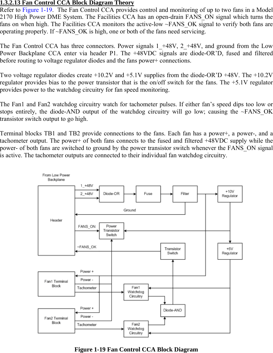 1.3.2.13 Fan Control CCA Block Diagram Theory Refer to Figure 1-19.  The Fan Control CCA provides control and monitoring of up to two fans in a Model 2170 High Power DME System. The Facilities CCA has an open-drain FANS_ON signal which turns the fans on when high. The Facilities CCA monitors the active-low ~FANS_OK signal to verify both fans are operating properly. If ~FANS_OK is high, one or both of the fans need servicing.  The Fan Control CCA has three connectors. Power signals 1_+48V, 2_+48V, and ground from the Low Power Backplane CCA enter via header P1. The +48VDC signals are diode-OR’D, fused and filtered before routing to voltage regulator diodes and the fans power+ connections.   Two voltage regulator diodes create +10.2V and +5.1V supplies from the diode-OR’D +48V. The +10.2V regulator provides bias to the power transistor that is the on/off switch for the fans. The +5.1V regulator provides power to the watchdog circuitry for fan speed monitoring.  The Fan1 and Fan2 watchdog circuitry watch for tachometer pulses. If either fan’s speed dips too low or stops entirely, the diode-AND output of the watchdog circuitry will go low; causing the ~FANS_OK transistor switch output to go high.   Terminal blocks TB1 and TB2 provide connections to the fans. Each fan has a power+, a power-, and a tachometer output. The power+ of both fans connects to the fused and filtered +48VDC supply while the power- of both fans are switched to ground by the power transistor switch whenever the FANS_ON signal is active. The tachometer outputs are connected to their individual fan watchdog circuitry.    Figure 1-19 Fan Control CCA Block Diagram  