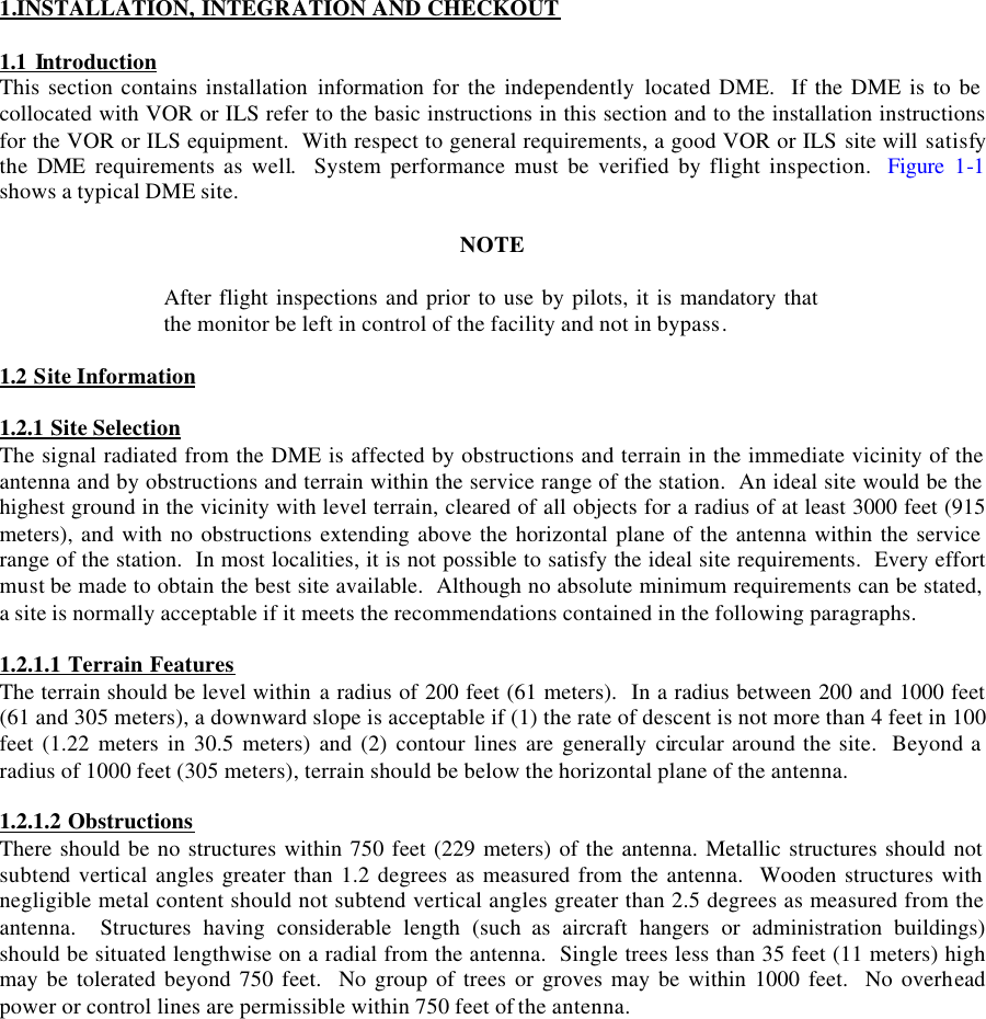 1.INSTALLATION, INTEGRATION AND CHECKOUT  1.1 Introduction This section contains installation information for the independently located DME.  If the DME is to be collocated with VOR or ILS refer to the basic instructions in this section and to the installation instructions for the VOR or ILS equipment.  With respect to general requirements, a good VOR or ILS site will satisfy the  DME  requirements as well.  System performance must be verified by flight inspection.  Figure 1-1 shows a typical DME site.  NOTE  After flight inspections and prior to use by pilots, it is mandatory that the monitor be left in control of the facility and not in bypass.  1.2 Site Information  1.2.1 Site Selection The signal radiated from the DME is affected by obstructions and terrain in the immediate vicinity of the antenna and by obstructions and terrain within the service range of the station.  An ideal site would be the highest ground in the vicinity with level terrain, cleared of all objects for a radius of at least 3000 feet (915 meters), and with no obstructions extending above the horizontal plane of the antenna within the service range of the station.  In most localities, it is not possible to satisfy the ideal site requirements.  Every effort must be made to obtain the best site available.  Although no absolute minimum requirements can be stated, a site is normally acceptable if it meets the recommendations contained in the following paragraphs.  1.2.1.1 Terrain Features The terrain should be level within a radius of 200 feet (61 meters).  In a radius between 200 and 1000 feet (61 and 305 meters), a downward slope is acceptable if (1) the rate of descent is not more than 4 feet in 100 feet (1.22 meters in 30.5 meters) and (2) contour lines are generally circular around the site.  Beyond a radius of 1000 feet (305 meters), terrain should be below the horizontal plane of the antenna.  1.2.1.2 Obstructions There should be no structures within 750 feet (229 meters) of the antenna. Metallic structures should not subtend vertical angles greater than 1.2 degrees as measured from the antenna.  Wooden structures with negligible metal content should not subtend vertical angles greater than 2.5 degrees as measured from the antenna.  Structures having considerable length (such as aircraft hangers or administration buildings) should be situated lengthwise on a radial from the antenna.  Single trees less than 35 feet (11 meters) high may be tolerated beyond 750 feet.  No group of trees or groves may be within 1000 feet.  No overhead power or control lines are permissible within 750 feet of the antenna.  