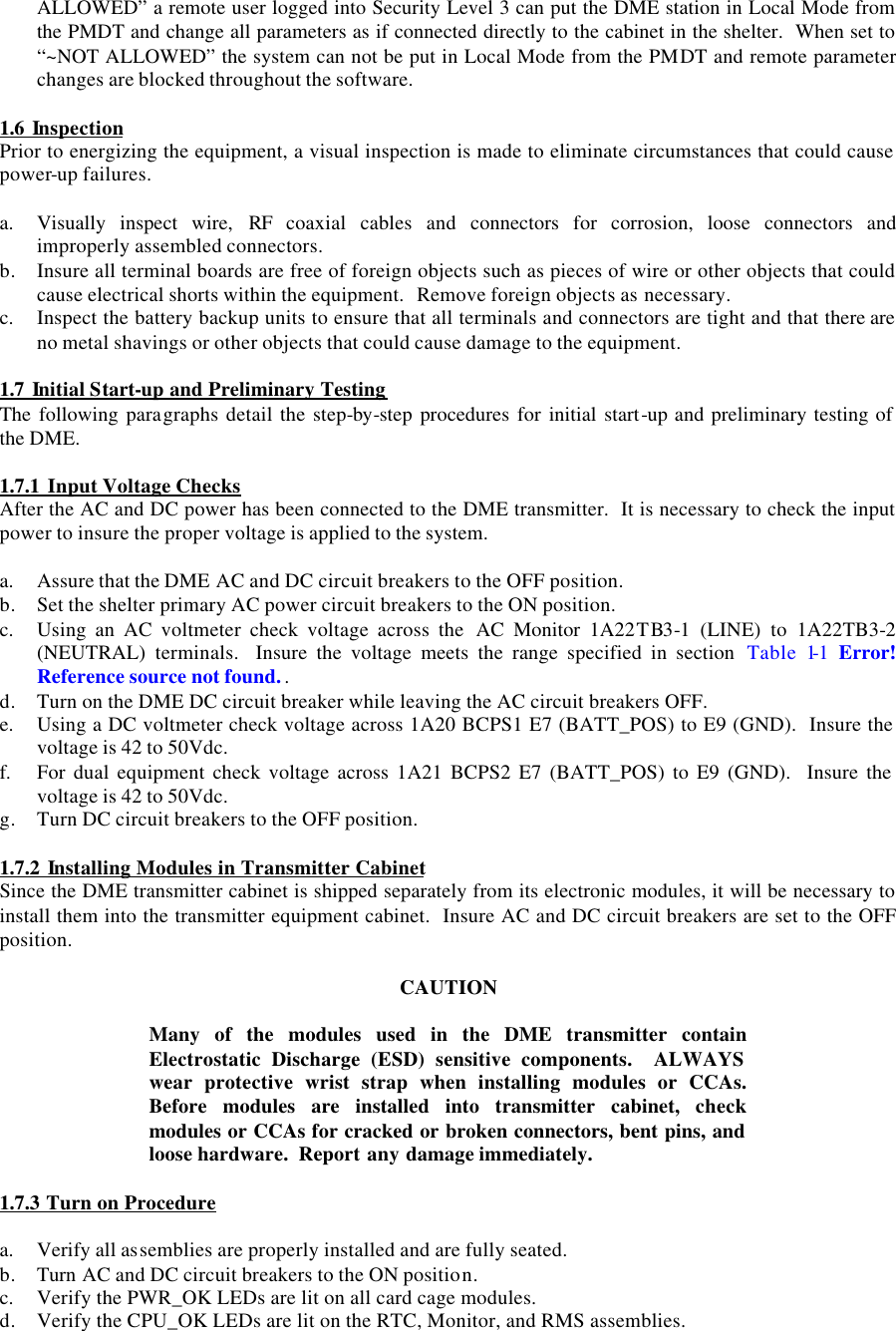 ALLOWED” a remote user logged into Security Level 3 can put the DME station in Local Mode from the PMDT and change all parameters as if connected directly to the cabinet in the shelter.  When set to “~NOT ALLOWED” the system can not be put in Local Mode from the PMDT and remote parameter changes are blocked throughout the software.  1.6 Inspection Prior to energizing the equipment, a visual inspection is made to eliminate circumstances that could cause power-up failures.  a. Visually inspect wire, RF  coaxial cables and connectors for corrosion, loose connectors and improperly assembled connectors. b. Insure all terminal boards are free of foreign objects such as pieces of wire or other objects that could cause electrical shorts within the equipment.  Remove foreign objects as necessary. c. Inspect the battery backup units to ensure that all terminals and connectors are tight and that there are no metal shavings or other objects that could cause damage to the equipment.  1.7 Initial Start-up and Preliminary Testing The following paragraphs detail the step-by-step procedures for initial start-up and preliminary testing of the DME.  1.7.1 Input Voltage Checks After the AC and DC power has been connected to the DME transmitter.  It is necessary to check the input power to insure the proper voltage is applied to the system.  a. Assure that the DME AC and DC circuit breakers to the OFF position. b. Set the shelter primary AC power circuit breakers to the ON position. c. Using an AC voltmeter check voltage across the  AC Monitor 1A22TB3-1 (LINE) to 1A22TB3-2 (NEUTRAL)  terminals.  Insure the voltage meets the range specified in section  Table 1-1  Error! Reference source not found.. d. Turn on the DME DC circuit breaker while leaving the AC circuit breakers OFF. e. Using a DC voltmeter check voltage across 1A20 BCPS1 E7 (BATT_POS) to E9 (GND).  Insure the voltage is 42 to 50Vdc. f. For dual equipment check voltage across 1A21 BCPS2 E7 (BATT_POS) to E9 (GND).  Insure the voltage is 42 to 50Vdc. g. Turn DC circuit breakers to the OFF position.  1.7.2 Installing Modules in Transmitter Cabinet Since the DME transmitter cabinet is shipped separately from its electronic modules, it will be necessary to install them into the transmitter equipment cabinet.  Insure AC and DC circuit breakers are set to the OFF position.    CAUTION  Many of the modules used in the DME transmitter contain Electrostatic Discharge (ESD) sensitive components.  ALWAYS wear protective wrist strap when installing modules or CCAs.  Before modules are installed into transmitter cabinet, check modules or CCAs for cracked or broken connectors, bent pins, and loose hardware.  Report any damage immediately.  1.7.3 Turn on Procedure  a. Verify all assemblies are properly installed and are fully seated. b. Turn AC and DC circuit breakers to the ON position.   c. Verify the PWR_OK LEDs are lit on all card cage modules. d. Verify the CPU_OK LEDs are lit on the RTC, Monitor, and RMS assemblies. 