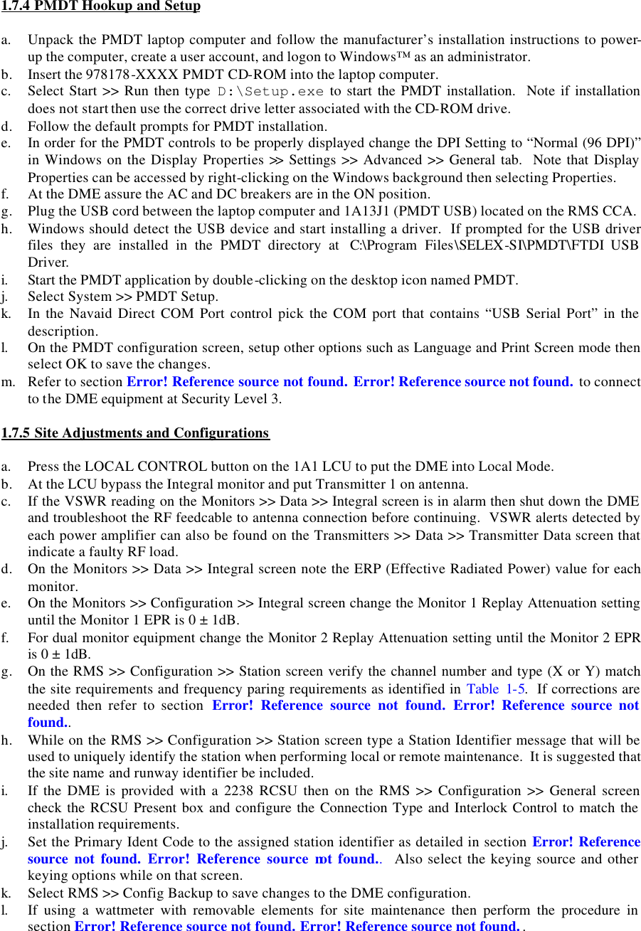  1.7.4 PMDT Hookup and Setup  a. Unpack the PMDT laptop computer and follow the manufacturer’s installation instructions to power-up the computer, create a user account, and logon to Windows™ as an administrator. b. Insert the 978178-XXXX PMDT CD-ROM into the laptop computer. c. Select Start &gt;&gt; Run then type  D:\Setup.exe to start the PMDT installation.  Note if installation does not start then use the correct drive letter associated with the CD-ROM drive. d. Follow the default prompts for PMDT installation. e. In order for the PMDT controls to be properly displayed change the DPI Setting to “Normal (96 DPI)” in Windows on the Display Properties &gt;&gt; Settings &gt;&gt; Advanced &gt;&gt; General tab.  Note that Display Properties can be accessed by right-clicking on the Windows background then selecting Properties. f. At the DME assure the AC and DC breakers are in the ON position. g. Plug the USB cord between the laptop computer and 1A13J1 (PMDT USB) located on the RMS CCA. h. Windows should detect the USB device and start installing a driver.  If prompted for the USB driver files they are installed in the PMDT directory at  C:\Program Files\SELEX-SI\PMDT\FTDI USB Driver. i. Start the PMDT application by double-clicking on the desktop icon named PMDT. j. Select System &gt;&gt; PMDT Setup. k. In the Navaid Direct COM Port control pick the COM port that contains “USB Serial Port” in the description. l. On the PMDT configuration screen, setup other options such as Language and Print Screen mode then select OK to save the changes. m. Refer to section Error! Reference source not found. Error! Reference source not found. to connect to the DME equipment at Security Level 3.  1.7.5 Site Adjustments and Configurations  a. Press the LOCAL CONTROL button on the 1A1 LCU to put the DME into Local Mode. b. At the LCU bypass the Integral monitor and put Transmitter 1 on antenna. c. If the VSWR reading on the Monitors &gt;&gt; Data &gt;&gt; Integral screen is in alarm then shut down the DME and troubleshoot the RF feedcable to antenna connection before continuing.  VSWR alerts detected by each power amplifier can also be found on the Transmitters &gt;&gt; Data &gt;&gt; Transmitter Data screen that indicate a faulty RF load. d. On the Monitors &gt;&gt; Data &gt;&gt; Integral screen note the ERP (Effective Radiated Power) value for each monitor. e. On the Monitors &gt;&gt; Configuration &gt;&gt; Integral screen change the Monitor 1 Replay Attenuation setting until the Monitor 1 EPR is 0 ± 1dB. f. For dual monitor equipment change the Monitor 2 Replay Attenuation setting until the Monitor 2 EPR is 0 ± 1dB. g. On the RMS &gt;&gt; Configuration &gt;&gt; Station screen verify the channel number and type (X or Y) match the site requirements and frequency paring requirements as identified in Table 1-5.  If corrections are needed then refer to section  Error! Reference source not found. Error! Reference source not found.. h. While on the RMS &gt;&gt; Configuration &gt;&gt; Station screen type a Station Identifier message that will be used to uniquely identify the station when performing local or remote maintenance.  It is suggested that the site name and runway identifier be included. i. If the DME is provided with a 2238 RCSU then on the RMS &gt;&gt; Configuration &gt;&gt; General screen check the RCSU Present box and configure the Connection Type and Interlock Control to match the installation requirements. j. Set the Primary Ident Code to the assigned station identifier as detailed in section Error! Reference source not found. Error! Reference source not found..  Also select the keying source and other keying options while on that screen. k. Select RMS &gt;&gt; Config Backup to save changes to the DME configuration. l. If using a wattmeter with removable elements for site maintenance then perform the procedure in section Error! Reference source not found. Error! Reference source not found.. 