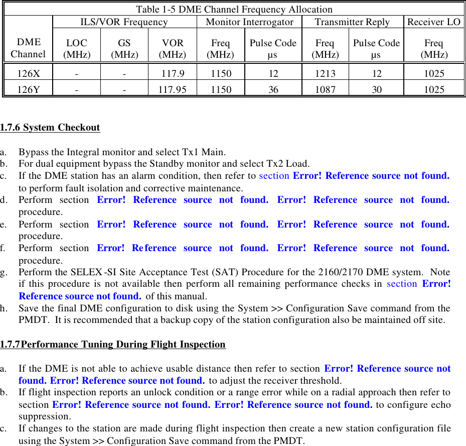 Table 1-5 DME Channel Frequency Allocation ILS/VOR Frequency Monitor Interrogator Transmitter Reply Receiver LO DME Channel LOC (MHz) GS (MHz) VOR (MHz) Freq (MHz) Pulse Code µs Freq (MHz) Pulse Code µs Freq        (MHz) 126X - - 117.9 1150 12 1213 12 1025 126Y - - 117.95 1150 36 1087 30 1025   1.7.6 System Checkout  a. Bypass the Integral monitor and select Tx1 Main. b. For dual equipment bypass the Standby monitor and select Tx2 Load. c. If the DME station has an alarm condition, then refer to section Error! Reference source not found. to perform fault isolation and corrective maintenance. d. Perform section Error! Reference source not found. Error! Reference source not found. procedure. e. Perform section Error! Reference source not found. Error! Reference source not found. procedure. f. Perform section Error! Reference source not found. Error! Reference source not found. procedure. g. Perform the SELEX -SI Site Acceptance Test (SAT) Procedure for the 2160/2170 DME system.  Note if this procedure is not available then perform all remaining performance checks in section  Error! Reference source not found. of this manual. h. Save the final DME configuration to disk using the System &gt;&gt; Configuration Save command from the PMDT.  It is recommended that a backup copy of the station configuration also be maintained off site.  1.7.7Performance Tuning During Flight Inspection   a. If the DME is not able to achieve usable distance then refer to section Error! Reference source not found. Error! Reference source not found. to adjust the receiver threshold. b. If flight inspection reports an unlock condition or a range error while on a radial approach then refer to section Error! Reference source not found. Error! Reference source not found. to configure echo suppression. c. If changes to the station are made during flight inspection then create a new station configuration file using the System &gt;&gt; Configuration Save command from the PMDT.   