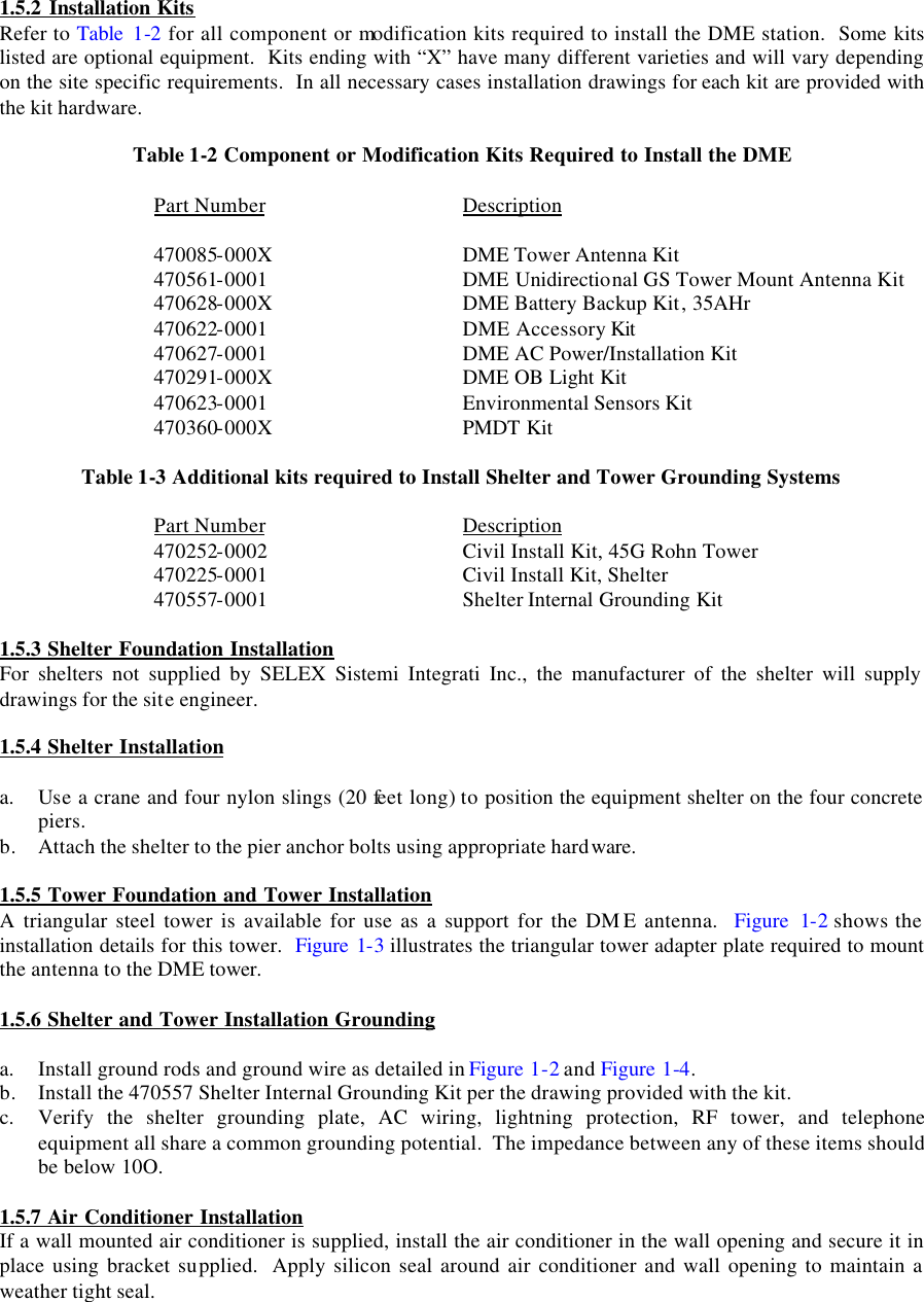  1.5.2 Installation Kits Refer to Table  1-2 for all component or modification kits required to install the DME station.  Some kits listed are optional equipment.  Kits ending with “X” have many different varieties and will vary depending on the site specific requirements.  In all necessary cases installation drawings for each kit are provided with the kit hardware.  Table 1-2 Component or Modification Kits Required to Install the DME  Part Number   Description  470085-000X   DME Tower Antenna Kit 470561-0001   DME Unidirectional GS Tower Mount Antenna Kit 470628-000X   DME Battery Backup Kit, 35AHr 470622-0001   DME Accessory Kit 470627-0001   DME AC Power/Installation Kit 470291-000X   DME OB Light Kit 470623-0001   Environmental Sensors Kit 470360-000X   PMDT Kit  Table 1-3 Additional kits required to Install Shelter and Tower Grounding Systems  Part Number   Description 470252-0002   Civil Install Kit, 45G Rohn Tower 470225-0001   Civil Install Kit, Shelter 470557-0001   Shelter Internal Grounding Kit  1.5.3 Shelter Foundation Installation For shelters not supplied by SELEX Sistemi Integrati Inc., the manufacturer of the shelter will supply drawings for the site engineer.  1.5.4 Shelter Installation  a. Use a crane and four nylon slings (20 feet long) to position the equipment shelter on the four concrete piers. b. Attach the shelter to the pier anchor bolts using appropriate hardware.  1.5.5 Tower Foundation and Tower Installation A triangular steel tower is available for use as a support for the DM E antenna.  Figure 1-2 shows the installation details for this tower.  Figure 1-3 illustrates the triangular tower adapter plate required to mount the antenna to the DME tower.  1.5.6 Shelter and Tower Installation Grounding   a. Install ground rods and ground wire as detailed in Figure 1-2 and Figure 1-4.  b. Install the 470557 Shelter Internal Grounding Kit per the drawing provided with the kit. c. Verify the shelter grounding plate, AC wiring, lightning protection, RF tower, and telephone equipment all share a common grounding potential.  The impedance between any of these items should be below 10O.  1.5.7 Air Conditioner Installation If a wall mounted air conditioner is supplied, install the air conditioner in the wall opening and secure it in place using bracket supplied.  Apply silicon seal around air conditioner and wall opening to maintain a weather tight seal.   