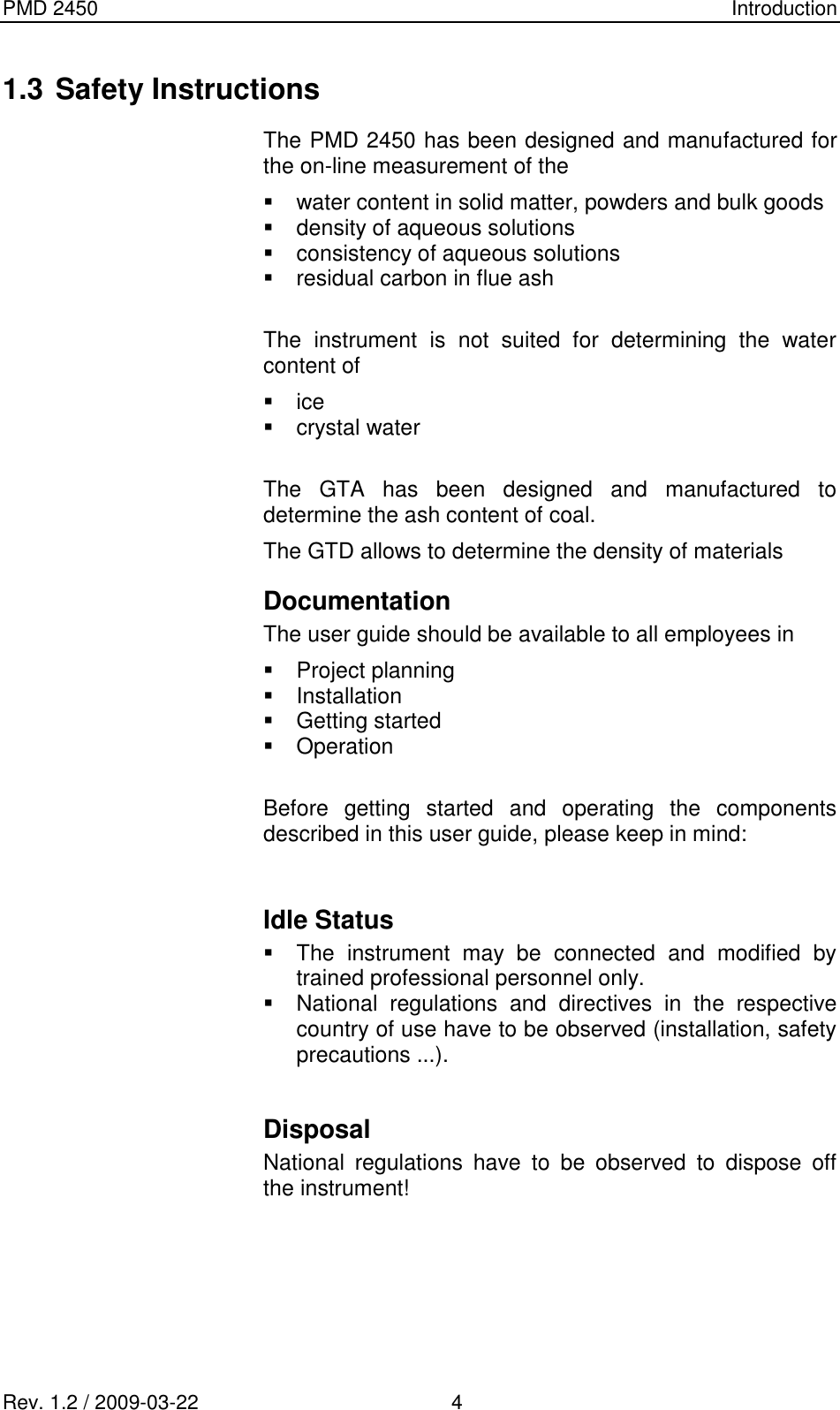 PMD 2450    Introduction Rev. 1.2 / 2009-03-22                                             4 1.3 Safety Instructions The PMD 2450 has been designed and manufactured for the on-line measurement of the   water content in solid matter, powders and bulk goods   density of aqueous solutions   consistency of aqueous solutions   residual carbon in flue ash  The  instrument  is  not  suited  for  determining  the  water content of   ice   crystal water  The  GTA  has  been  designed  and  manufactured  to determine the ash content of coal. The GTD allows to determine the density of materials Documentation The user guide should be available to all employees in    Project planning   Installation   Getting started    Operation   Before  getting  started  and  operating  the  components described in this user guide, please keep in mind:   Idle Status    The  instrument  may  be  connected  and  modified  by trained professional personnel only.   National  regulations  and  directives  in  the  respective country of use have to be observed (installation, safety precautions ...).  Disposal National  regulations  have  to  be  observed  to  dispose  off the instrument!   