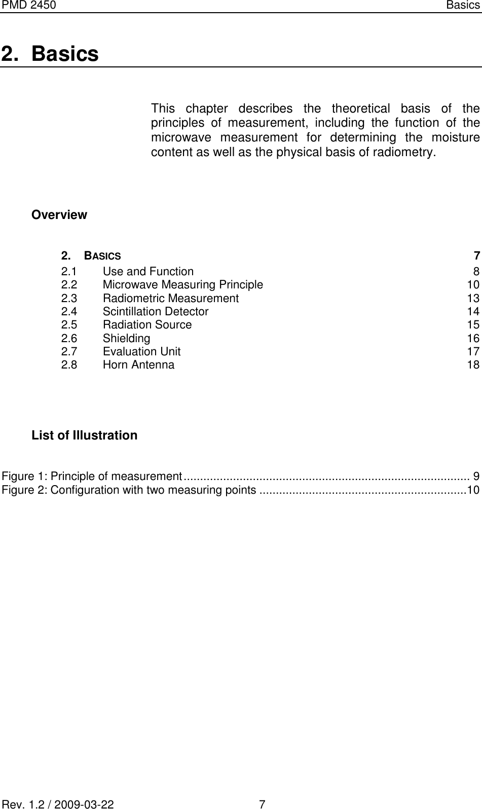 PMD 2450    Basics Rev. 1.2 / 2009-03-22                                             7 2.  Basics  This  chapter  describes  the  theoretical  basis  of  the principles  of  measurement,  including  the  function  of  the microwave  measurement  for  determining  the  moisture content as well as the physical basis of radiometry.   Overview  2. BASICS  7 2.1 Use and Function  8 2.2 Microwave Measuring Principle  10 2.3 Radiometric Measurement  13 2.4 Scintillation Detector  14 2.5 Radiation Source  15 2.6 Shielding  16 2.7 Evaluation Unit  17 2.8 Horn Antenna  18    List of Illustration  Figure 1: Principle of measurement ....................................................................................... 9 Figure 2: Configuration with two measuring points ...............................................................10                  