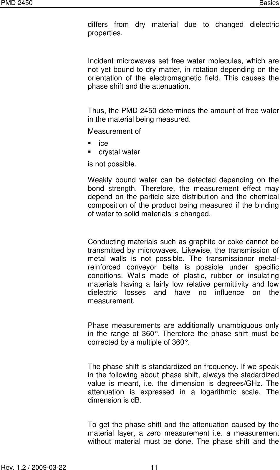 PMD 2450    Basics Rev. 1.2 / 2009-03-22                                             11 differs  from  dry  material  due  to  changed  dielectric properties.  Incident microwaves set free water molecules, which are not yet bound to dry matter, in rotation depending on the orientation  of  the  electromagnetic  field.  This  causes  the phase shift and the attenuation.   Thus, the PMD 2450 determines the amount of free water in the material being measured. Measurement of   ice   crystal water is not possible. Weakly  bound  water  can  be  detected  depending  on  the bond  strength.  Therefore,  the  measurement  effect  may depend on  the particle-size distribution and the chemical composition of the product being measured if the binding of water to solid materials is changed.  Conducting materials such as graphite or coke cannot be transmitted by microwaves. Likewise, the transmission of metal  walls  is  not  possible.  The  transmissionor  metal-reinforced  conveyor  belts  is  possible  under  specific conditions.  Walls  made  of  plastic,  rubber  or  insulating materials  having  a  fairly  low  relative  permittivity  and  low dielectric  losses  and  have  no  influence  on  the measurement.   Phase  measurements are  additionally  unambiguous  only in  the  range  of  360°.  Therefore  the  phase  shift  must  be corrected by a multiple of 360°.  The phase shift is standardized on frequency. If we speak in the following about phase shift, always the stadardized value  is  meant,  i.e.  the  dimension  is  degrees/GHz.  The attenuation  is  expressed  in  a  logarithmic  scale.  The dimension is dB.  To get the phase shift and the attenuation caused by the material  layer,  a  zero  measurement  i.e.  a  measurement without  material  must  be  done.  The  phase  shift  and  the 