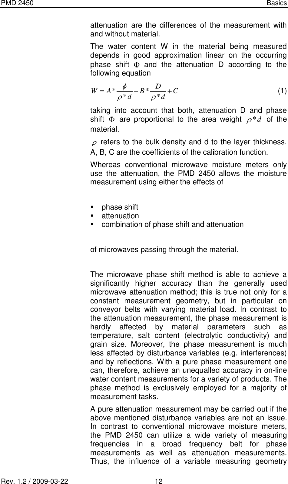 PMD 2450    Basics Rev. 1.2 / 2009-03-22                                             12 attenuation  are  the  differences  of  the  measurement  with and without material. The  water  content  W  in  the  material  being  measured depends  in  good  approximation  linear  on  the  occurring phase  shift    and  the  attenuation  D  according  to  the following equation CdDBdAW ****  (1) taking  into  account  that  both,  attenuation  D  and  phase shift    are  proportional  to  the  area  weight d*  of  the material.  refers to the bulk density and d to the layer thickness. A, B, C are the coefficients of the calibration function. Whereas  conventional  microwave  moisture  meters  only use  the  attenuation,  the  PMD  2450  allows  the  moisture measurement using either the effects of    phase shift   attenuation   combination of phase shift and attenuation  of microwaves passing through the material.  The  microwave  phase  shift  method  is  able  to  achieve  a significantly  higher  accuracy  than  the  generally  used microwave attenuation method; this is true not only for a constant  measurement  geometry,  but  in  particular  on conveyor  belts  with  varying  material  load.  In  contrast  to the attenuation measurement, the phase measurement is hardly  affected  by  material  parameters  such  as temperature,  salt  content  (electrolytic  conductivity)  and grain  size.  Moreover,  the  phase  measurement  is  much less affected by disturbance variables (e.g. interferences) and by reflections. With a  pure phase measurement one can, therefore, achieve an unequalled accuracy in on-line water content measurements for a variety of products. The phase  method  is  exclusively  employed  for  a  majority  of measurement tasks. A pure attenuation measurement may be carried out if the above mentioned disturbance variables are not an issue. In  contrast  to  conventional  microwave  moisture  meters, the  PMD  2450  can  utilize  a  wide  variety  of  measuring frequencies  in  a  broad  frequency  belt  for  phase measurements  as  well  as  attenuation  measurements. Thus,  the  influence  of  a  variable  measuring  geometry 