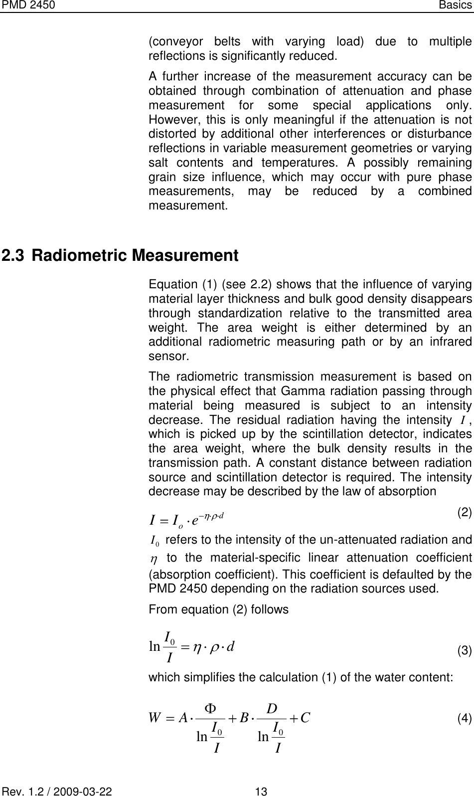 PMD 2450    Basics Rev. 1.2 / 2009-03-22                                             13 (conveyor  belts  with  varying  load)  due  to  multiple reflections is significantly reduced. A  further  increase  of  the  measurement  accuracy  can  be obtained  through  combination  of  attenuation  and  phase measurement  for  some  special  applications  only. However, this is  only  meaningful if  the attenuation is not distorted  by  additional  other  interferences  or  disturbance reflections in variable measurement geometries or varying salt  contents  and  temperatures.  A  possibly  remaining grain  size  influence,  which  may  occur  with  pure  phase measurements,  may  be  reduced  by  a  combined measurement.  2.3 Radiometric Measurement Equation (1) (see 2.2) shows that the influence of varying material layer thickness and bulk good density disappears through  standardization  relative  to  the  transmitted  area weight.  The  area  weight  is  either  determined  by  an additional  radiometric  measuring  path  or  by  an  infrared sensor. The  radiometric  transmission  measurement  is  based  on the physical effect that Gamma radiation passing through material  being  measured  is  subject  to  an  intensity decrease.  The  residual  radiation  having  the  intensity I, which is  picked  up  by  the  scintillation  detector,  indicates the  area  weight,  where  the  bulk  density  results  in  the transmission path. A constant distance between radiation source and scintillation detector is required. The intensity decrease may be described by the law of absorption   (2) 0I refers to the intensity of the un-attenuated radiation and   to  the  material-specific  linear  attenuation  coefficient (absorption coefficient). This coefficient is defaulted by the PMD 2450 depending on the radiation sources used. From equation (2) follows    (3) which simplifies the calculation (1) of the water content:    (4)   doeIIdII0lnCIIDBIIAW00 lnln
