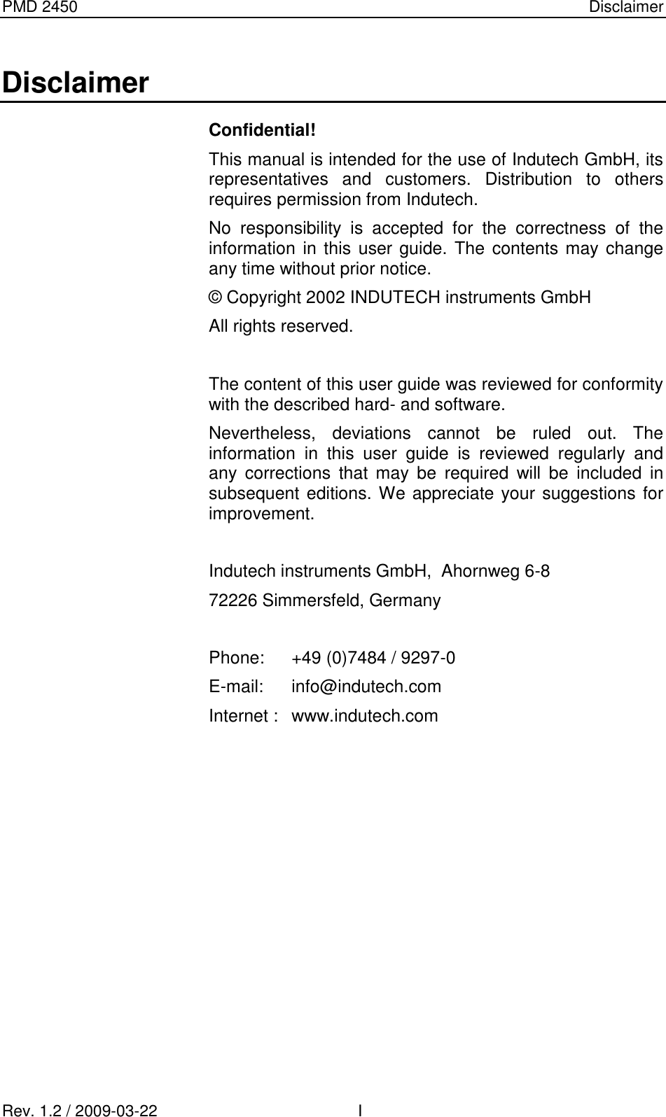 PMD 2450    Disclaimer Rev. 1.2 / 2009-03-22                                             I Disclaimer Confidential! This manual is intended for the use of Indutech GmbH, its representatives  and  customers.  Distribution  to  others requires permission from Indutech. No  responsibility  is  accepted  for  the  correctness  of  the information  in this user guide. The contents may change any time without prior notice. © Copyright 2002 INDUTECH instruments GmbH All rights reserved.  The content of this user guide was reviewed for conformity with the described hard- and software. Nevertheless,  deviations  cannot  be  ruled  out.  The information  in  this  user  guide  is  reviewed  regularly  and any  corrections  that  may  be  required  will  be  included  in subsequent editions. We appreciate your suggestions for improvement.  Indutech instruments GmbH,  Ahornweg 6-8 72226 Simmersfeld, Germany  Phone:  +49 (0)7484 / 9297-0 E-mail:  info@indutech.com Internet :  www.indutech.com             
