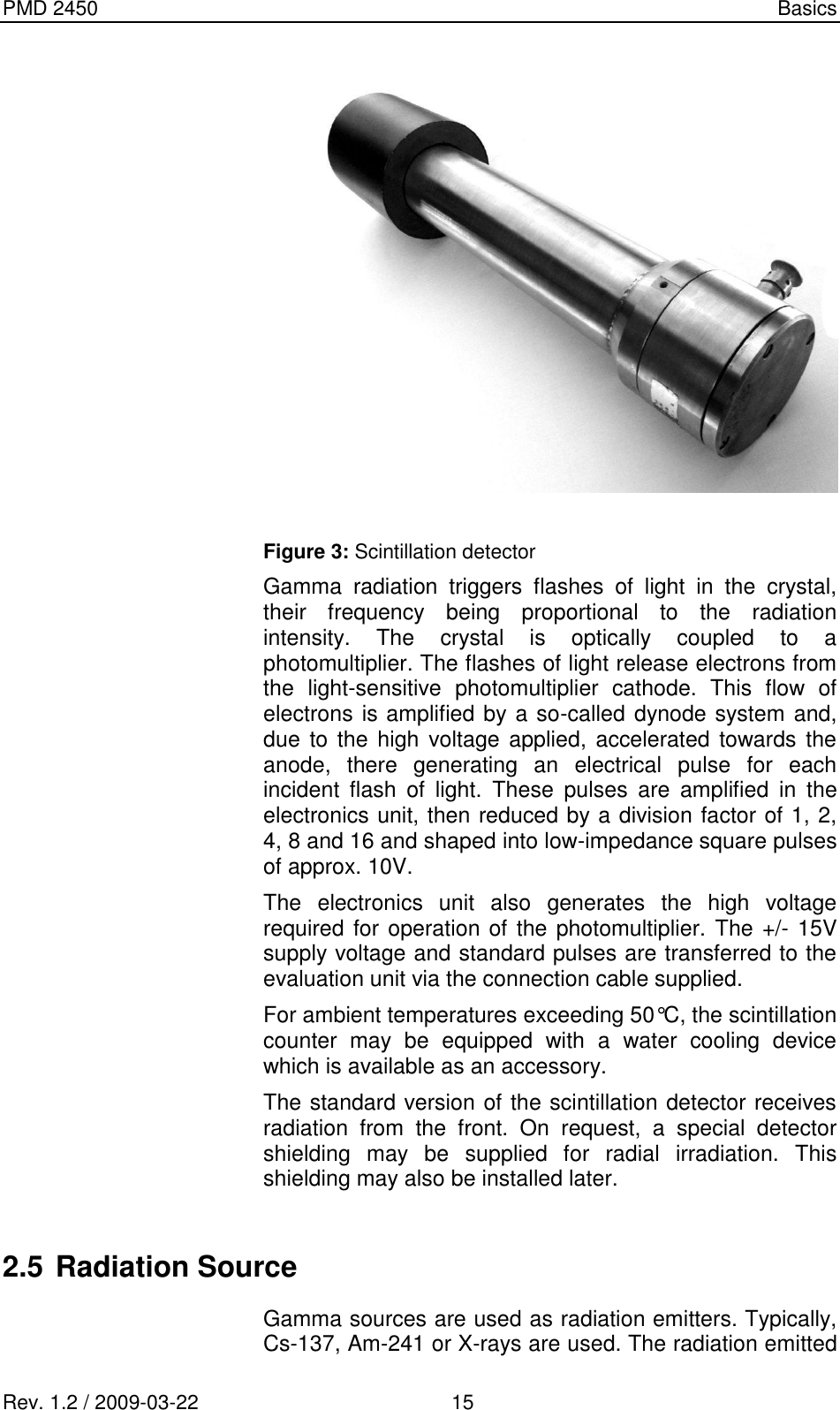 PMD 2450    Basics Rev. 1.2 / 2009-03-22                                             15   Figure 3: Scintillation detector Gamma  radiation  triggers  flashes  of  light  in  the  crystal, their  frequency  being  proportional  to  the  radiation intensity.  The  crystal  is  optically  coupled  to  a photomultiplier. The flashes of light release electrons from the  light-sensitive  photomultiplier  cathode.  This  flow  of electrons is amplified by a so-called dynode system and, due to the high voltage applied, accelerated towards  the anode,  there  generating  an  electrical  pulse  for  each incident  flash  of  light.  These  pulses  are  amplified  in  the electronics unit, then reduced by a division factor of 1, 2, 4, 8 and 16 and shaped into low-impedance square pulses of approx. 10V. The  electronics  unit  also  generates  the  high  voltage required for operation of the photomultiplier. The +/- 15V supply voltage and standard pulses are transferred to the evaluation unit via the connection cable supplied. For ambient temperatures exceeding 50°C, the scintillation counter  may  be  equipped  with  a  water  cooling  device which is available as an accessory. The standard version of the scintillation detector receives radiation  from  the  front.  On  request,  a  special  detector shielding  may  be  supplied  for  radial  irradiation.  This shielding may also be installed later.   2.5 Radiation Source Gamma sources are used as radiation emitters. Typically, Cs-137, Am-241 or X-rays are used. The radiation emitted 