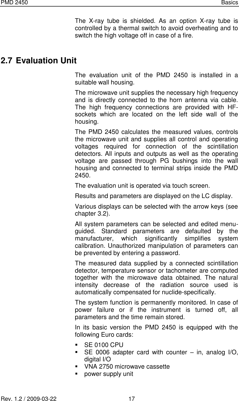 PMD 2450    Basics Rev. 1.2 / 2009-03-22                                             17 The  X-ray  tube  is  shielded.  As  an  option  X-ray  tube  is controlled by a thermal switch to avoid overheating and to switch the high voltage off in case of a fire.  2.7 Evaluation Unit The  evaluation  unit  of  the  PMD  2450  is  installed  in  a suitable wall housing. The microwave unit supplies the necessary high frequency and  is  directly  connected  to  the  horn  antenna  via  cable. The  high  frequency  connections  are  provided  with  HF-sockets  which  are  located  on  the  left  side  wall  of  the housing. The PMD 2450 calculates the measured values, controls the microwave unit and supplies all control and operating voltages  required  for  connection  of  the  scintillation detectors. All inputs and outputs as well as the operating voltage  are  passed  through  PG  bushings  into  the  wall housing and connected to terminal strips inside the PMD 2450. The evaluation unit is operated via touch screen. Results and parameters are displayed on the LC display. Various displays can be selected with the arrow keys (see chapter 3.2). All system parameters can be selected and edited menu-guided.  Standard  parameters  are  defaulted  by  the manufacturer,  which  significantly  simplifies  system calibration. Unauthorized manipulation of parameters can be prevented by entering a password.  The  measured data supplied by a  connected scintillation detector, temperature sensor or tachometer are computed together  with  the  microwave  data  obtained.  The  natural intensity  decrease  of  the  radiation  source  used  is automatically compensated for nuclide-specifically. The system function is permanently monitored. In case of power  failure  or  if  the  instrument  is  turned  off,  all parameters and the time remain stored. In  its  basic  version  the  PMD  2450  is  equipped  with  the following Euro cards:   SE 0100 CPU   SE  0006  adapter  card  with  counter  –  in,  analog  I/O, digital I/O   VNA 2750 microwave cassette   power supply unit  