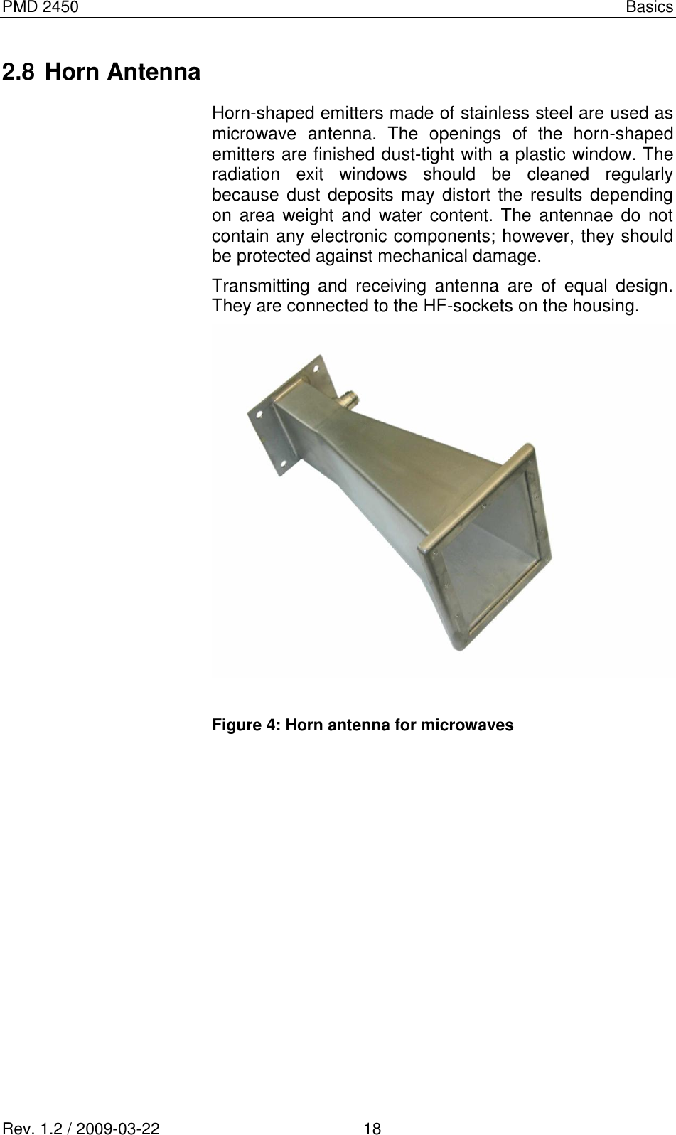 PMD 2450    Basics Rev. 1.2 / 2009-03-22                                             18 2.8 Horn Antenna Horn-shaped emitters made of stainless steel are used as microwave  antenna.  The  openings  of  the  horn-shaped emitters are finished dust-tight with a plastic window. The radiation  exit  windows  should  be  cleaned  regularly because dust deposits may distort the results depending on  area  weight and  water  content.  The  antennae  do  not contain any electronic components; however, they should be protected against mechanical damage. Transmitting  and  receiving  antenna  are  of  equal  design. They are connected to the HF-sockets on the housing.   Figure 4: Horn antenna for microwaves   