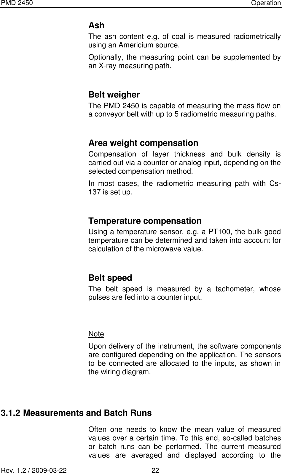 PMD 2450    Operation Rev. 1.2 / 2009-03-22                                             22 Ash The  ash content  e.g. of  coal  is measured radiometrically using an Americium source. Optionally, the measuring point can  be supplemented  by an X-ray measuring path.  Belt weigher The PMD 2450 is capable of measuring the mass flow on a conveyor belt with up to 5 radiometric measuring paths.  Area weight compensation Compensation  of  layer  thickness  and  bulk  density  is carried out via a counter or analog input, depending on the selected compensation method. In  most  cases,  the  radiometric  measuring  path  with  Cs-137 is set up.  Temperature compensation Using a temperature sensor, e.g. a PT100, the bulk good temperature can be determined and taken into account for calculation of the microwave value.  Belt speed  The  belt  speed  is  measured  by  a  tachometer,  whose pulses are fed into a counter input.   Note Upon delivery of the instrument, the software components are configured depending on the application. The sensors to be connected are allocated to the inputs, as shown in the wiring diagram.   3.1.2 Measurements and Batch Runs Often  one  needs  to  know  the  mean  value  of  measured values over a certain time. To this end, so-called batches or  batch  runs  can  be  performed.  The  current  measured values  are  averaged  and  displayed  according  to  the 