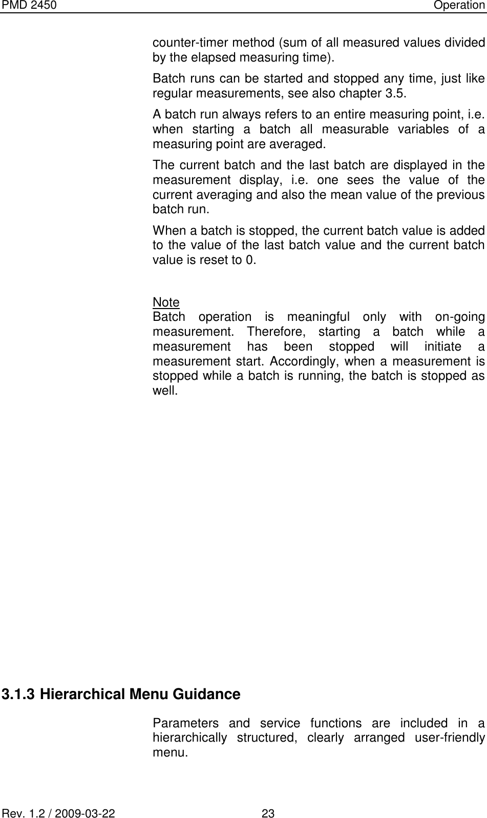 PMD 2450    Operation Rev. 1.2 / 2009-03-22                                             23 counter-timer method (sum of all measured values divided by the elapsed measuring time). Batch runs can be started and stopped any time, just like regular measurements, see also chapter 3.5. A batch run always refers to an entire measuring point, i.e. when  starting  a  batch  all  measurable  variables  of  a measuring point are averaged. The current batch and the last batch are displayed in the measurement  display,  i.e.  one  sees  the  value  of  the current averaging and also the mean value of the previous batch run. When a batch is stopped, the current batch value is added to the value of the last batch value and the current batch value is reset to 0.  Note Batch  operation  is  meaningful  only  with  on-going measurement.  Therefore,  starting  a  batch  while  a measurement  has  been  stopped  will  initiate  a measurement start. Accordingly, when a measurement is stopped while a batch is running, the batch is stopped as well.              3.1.3 Hierarchical Menu Guidance  Parameters  and  service  functions  are  included  in  a hierarchically  structured,  clearly  arranged  user-friendly menu. 