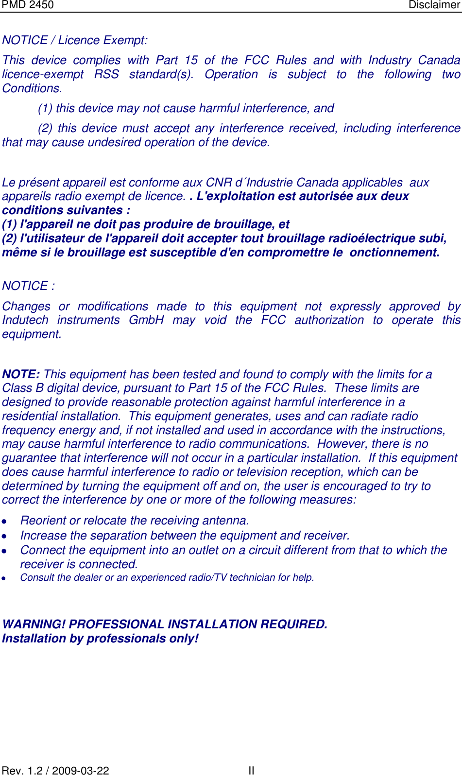 PMD 2450    Disclaimer Rev. 1.2 / 2009-03-22                                             II NOTICE / Licence Exempt: This  device  complies  with  Part  15  of  the  FCC  Rules  and  with  Industry  Canada licence-exempt  RSS  standard(s).  Operation  is  subject  to  the  following  two Conditions.   (1) this device may not cause harmful interference, and   (2) this device  must accept  any interference received,  including  interference that may cause undesired operation of the device.  Le présent appareil est conforme aux CNR d´Industrie Canada applicables  aux appareils radio exempt de licence. . L&apos;exploitation est autorisée aux deux conditions suivantes : (1) l&apos;appareil ne doit pas produire de brouillage, et (2) l&apos;utilisateur de l&apos;appareil doit accepter tout brouillage radioélectrique subi, même si le brouillage est susceptible d&apos;en compromettre le  onctionnement.   NOTICE : Changes  or  modifications  made  to  this  equipment  not  expressly  approved  by Indutech  instruments  GmbH  may  void  the  FCC  authorization  to  operate  this equipment.  NOTE: This equipment has been tested and found to comply with the limits for a Class B digital device, pursuant to Part 15 of the FCC Rules.  These limits are designed to provide reasonable protection against harmful interference in a residential installation.  This equipment generates, uses and can radiate radio frequency energy and, if not installed and used in accordance with the instructions, may cause harmful interference to radio communications.  However, there is no guarantee that interference will not occur in a particular installation.  If this equipment does cause harmful interference to radio or television reception, which can be determined by turning the equipment off and on, the user is encouraged to try to correct the interference by one or more of the following measures:  Reorient or relocate the receiving antenna.  Increase the separation between the equipment and receiver.  Connect the equipment into an outlet on a circuit different from that to which the receiver is connected.  Consult the dealer or an experienced radio/TV technician for help.   WARNING! PROFESSIONAL INSTALLATION REQUIRED. Installation by professionals only!      