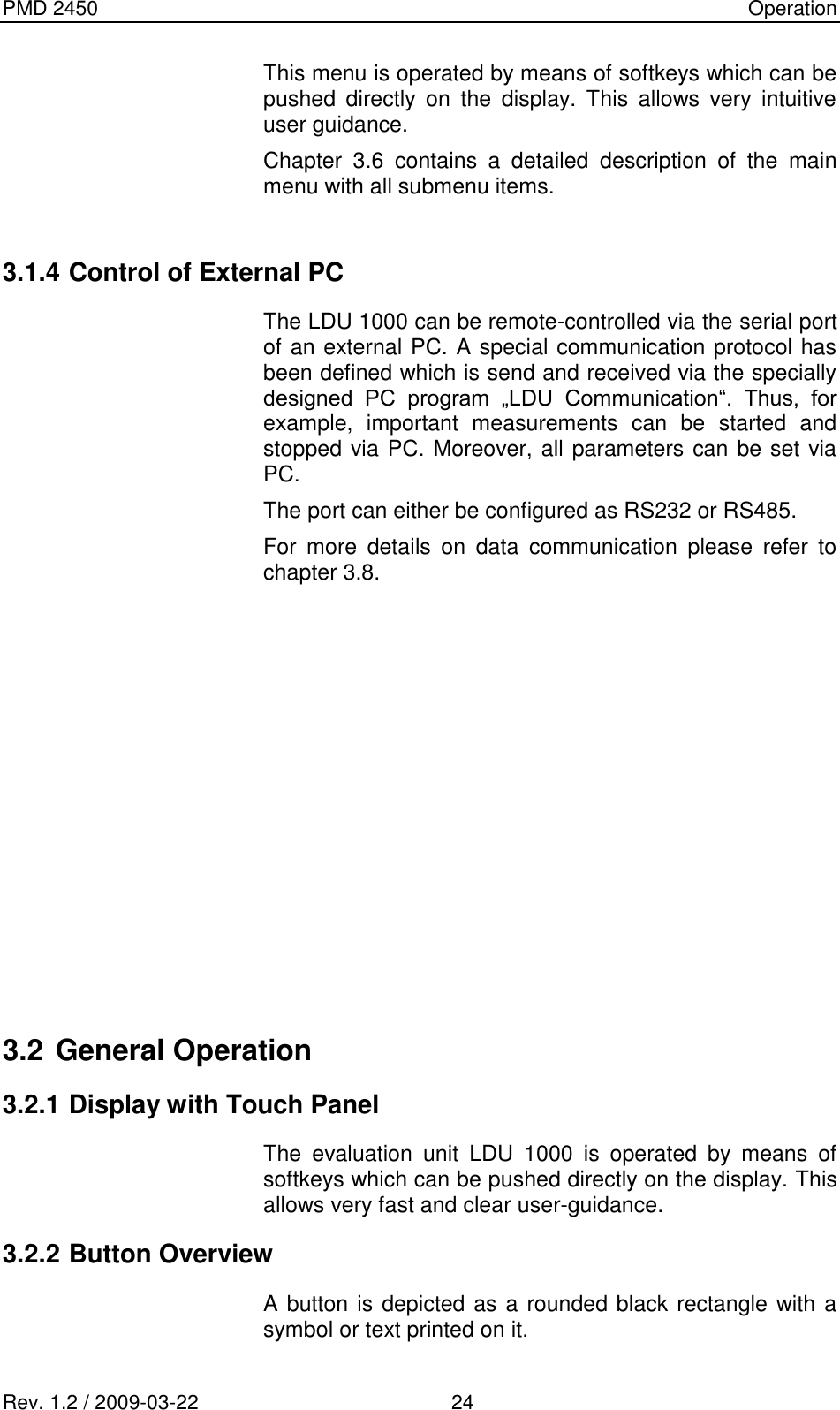 PMD 2450    Operation Rev. 1.2 / 2009-03-22                                             24 This menu is operated by means of softkeys which can be pushed  directly  on  the  display.  This  allows  very  intuitive user guidance. Chapter  3.6  contains  a  detailed  description  of  the  main menu with all submenu items.  3.1.4 Control of External PC The LDU 1000 can be remote-controlled via the serial port of an external PC. A special communication protocol has been defined which is send and received via the specially designed  PC  program  „LDU  Communication“.  Thus,  for example,  important  measurements  can  be  started  and stopped via PC. Moreover, all parameters can be set via PC. The port can either be configured as RS232 or RS485. For  more  details  on  data  communication  please  refer  to chapter 3.8.             3.2 General Operation  3.2.1 Display with Touch Panel The  evaluation  unit  LDU  1000  is  operated  by  means  of softkeys which can be pushed directly on the display. This allows very fast and clear user-guidance. 3.2.2 Button Overview A button is depicted as a rounded black rectangle with a symbol or text printed on it. 
