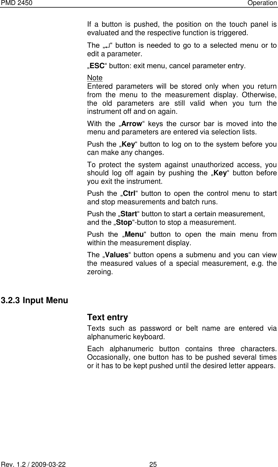 PMD 2450    Operation Rev. 1.2 / 2009-03-22                                             25 If  a  button  is  pushed, the  position  on  the  touch  panel  is evaluated and the respective function is triggered. The  „ “  button  is needed  to  go  to  a  selected menu  or  to edit a parameter. „ESC“ button: exit menu, cancel parameter entry. Note Entered  parameters  will  be  stored  only  when  you  return from  the  menu  to  the  measurement  display.  Otherwise, the  old  parameters  are  still  valid  when  you  turn  the instrument off and on again. With  the  „Arrow“  keys  the  cursor  bar  is  moved  into  the menu and parameters are entered via selection lists. Push the „Key“ button to log on to the system before you can make any changes. To  protect  the  system  against  unauthorized  access,  you should  log  off  again  by  pushing  the  „Key“  button  before you exit the instrument. Push  the  „Ctrl“  button  to  open  the  control  menu  to  start and stop measurements and batch runs. Push the „Start“ button to start a certain measurement,  and the „Stop“-button to stop a measurement. Push  the  „Menu“  button  to  open  the  main  menu  from within the measurement display. The „Values“ button opens a submenu and you can view the measured values of a special measurement, e.g. the zeroing.  3.2.3 Input Menu Text entry Texts  such  as  password  or  belt  name  are  entered  via alphanumeric keyboard. Each  alphanumeric  button  contains  three  characters. Occasionally, one button has to be pushed several times or it has to be kept pushed until the desired letter appears.  