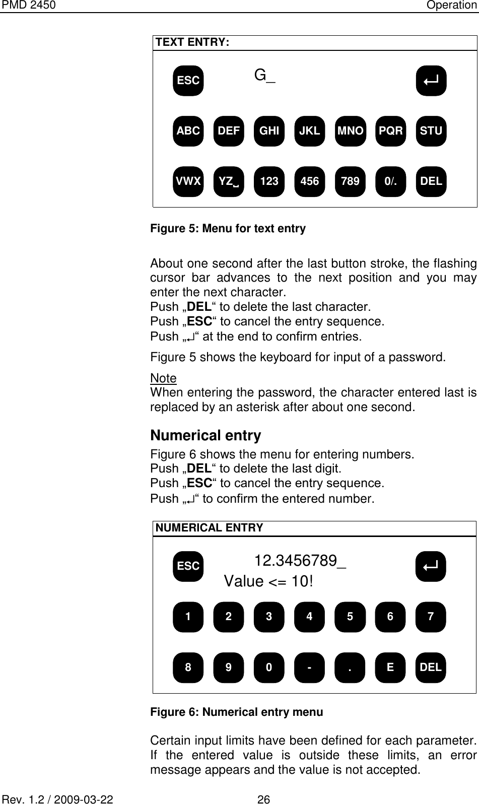 PMD 2450    Operation Rev. 1.2 / 2009-03-22                                             26 ESCTEXT ENTRY:ABC DEF GHI JKL MNO PQR STUVWX YZ123 456 789 0/. DELG_  Figure 5: Menu for text entry  About one second after the last button stroke, the flashing cursor  bar  advances  to  the  next  position  and  you  may enter the next character. Push „DEL“ to delete the last character. Push „ESC“ to cancel the entry sequence. Push „ “ at the end to confirm entries. Figure 5 shows the keyboard for input of a password. Note When entering the password, the character entered last is replaced by an asterisk after about one second. Numerical entry Figure 6 shows the menu for entering numbers. Push „DEL“ to delete the last digit. Push „ESC“ to cancel the entry sequence. Push „ “ to confirm the entered number.  ESCNUMERICAL ENTRY1 2 3 4 5 6 78 9 0 - . E DEL12.3456789_Value &lt;= 10!  Figure 6: Numerical entry menu  Certain input limits have been defined for each parameter. If  the  entered  value  is  outside  these  limits,  an  error message appears and the value is not accepted. 