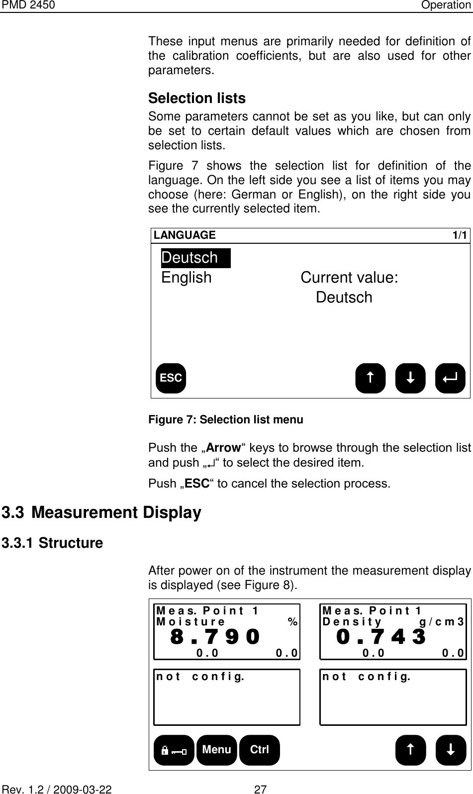 PMD 2450    Operation Rev. 1.2 / 2009-03-22                                             27 These  input  menus  are primarily needed for definition of the  calibration  coefficients,  but  are  also  used  for  other parameters. Selection lists Some parameters cannot be set as you like, but can only be  set  to  certain  default  values  which  are  chosen  from selection lists. Figure  7  shows  the  selection  list  for  definition  of  the language. On the left side you see a list of items you may choose (here: German or English), on the  right side  you see the currently selected item.  ESCLANGUAGE 1/1DeutschEnglishCurrent value:Deutsch Figure 7: Selection list menu  Push the „Arrow“ keys to browse through the selection list and push „ “ to select the desired item. Push „ESC“ to cancel the selection process. 3.3 Measurement Display 3.3.1 Structure After power on of the instrument the measurement display is displayed (see Figure 8). Menu CtrlM e a s.  P o i n t   1M o i s t u r e %  8 . 7 9 00 . 0 0 . 0n o t    c o n f i g. n o t    c o n f i g.M e a s.  P o i n t  1D e n s i t y g / c m 3  0 . 7 4 30 . 0 0 . 0