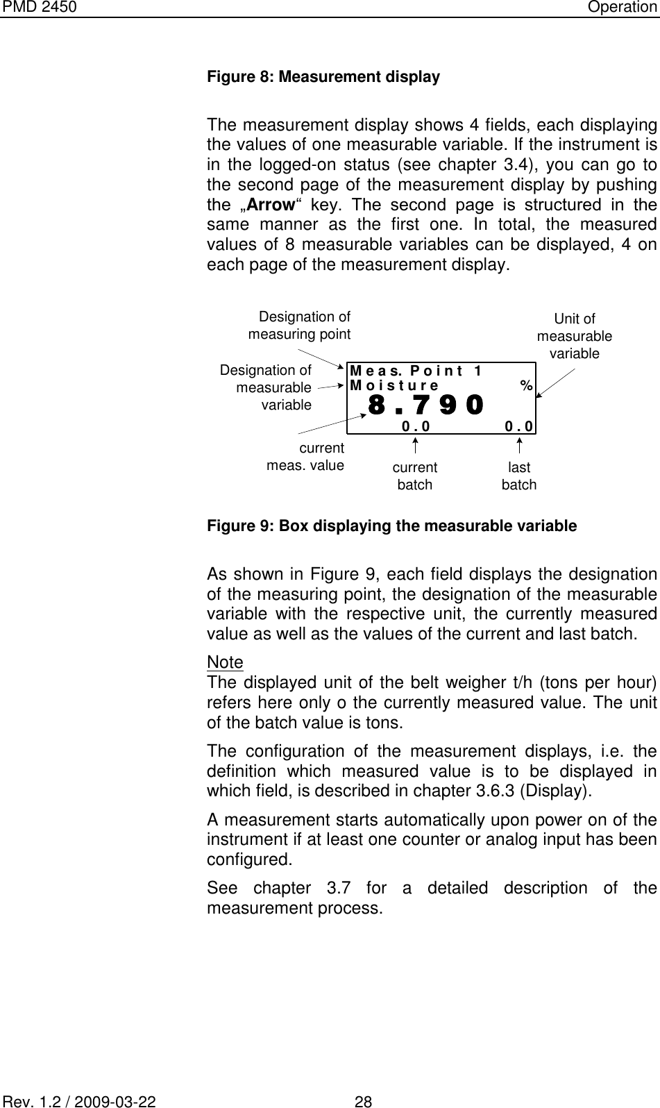 PMD 2450    Operation Rev. 1.2 / 2009-03-22                                             28  Figure 8: Measurement display  The measurement display shows 4 fields, each displaying the values of one measurable variable. If the instrument is in the  logged-on status (see chapter 3.4), you can go  to the second page of the measurement display by pushing the  „Arrow“  key.  The  second  page  is  structured  in  the same  manner  as  the  first  one.  In  total,  the  measured values of 8 measurable variables can be displayed, 4 on each page of the measurement display.  M e a s.  P o i n t   1M o i s t u r e %  8 . 7 9 00 . 0 0 . 0Designation ofmeasuring pointDesignation ofmeasurablevariableUnit ofmeasurablevariablecurrentmeas. value currentbatch lastbatch Figure 9: Box displaying the measurable variable  As shown in Figure 9, each field displays the designation of the measuring point, the designation of the measurable variable  with  the  respective  unit,  the  currently  measured value as well as the values of the current and last batch. Note The displayed unit of the belt weigher t/h (tons per hour) refers here only o the currently measured value. The unit of the batch value is tons. The  configuration  of  the  measurement  displays,  i.e.  the definition  which  measured  value  is  to  be  displayed  in which field, is described in chapter 3.6.3 (Display). A measurement starts automatically upon power on of the instrument if at least one counter or analog input has been configured. See  chapter  3.7  for  a  detailed  description  of  the measurement process.      