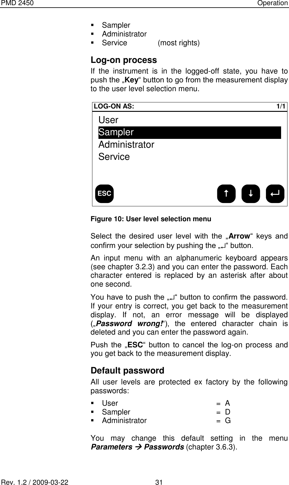 PMD 2450    Operation Rev. 1.2 / 2009-03-22                                             31   Sampler    Administrator   Service    (most rights) Log-on process If  the  instrument  is  in  the  logged-off  state,  you  have  to push the „Key“ button to go from the measurement display to the user level selection menu.  ESC LOG-ON AS: 1/1UserSamplerAdministratorService Figure 10: User level selection menu  Select  the  desired  user  level  with  the  „Arrow“  keys  and confirm your selection by pushing the „ “ button. An  input  menu  with  an  alphanumeric  keyboard  appears (see chapter 3.2.3) and you can enter the password. Each character  entered  is  replaced  by  an  asterisk  after  about one second. You have to push the „ “ button to confirm the password. If your entry is correct, you get back to the measurement display.  If  not,  an  error  message  will  be  displayed („Password  wrong!“),  the  entered  character  chain  is deleted and you can enter the password again. Push  the  „ESC“  button  to  cancel  the  log-on process and you get back to the measurement display. Default password All  user  levels  are  protected  ex  factory  by  the  following passwords:   User  =  A   Sampler  =  D   Administrator  =  G  You  may  change  this  default  setting  in  the  menu Parameters  Passwords (chapter 3.6.3). 