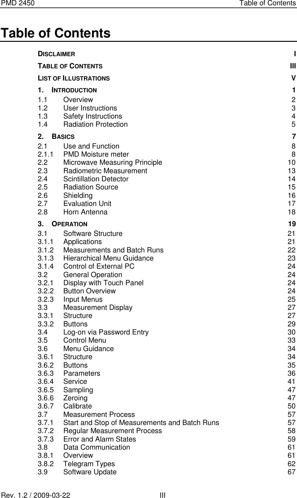 PMD 2450    Table of Contents Rev. 1.2 / 2009-03-22                                             III Table of Contents DISCLAIMER  I TABLE OF CONTENTS III LIST OF ILLUSTRATIONS  V 1. INTRODUCTION  1 1.1 Overview  2 1.2 User Instructions  3 1.3 Safety Instructions  4 1.4 Radiation Protection  5 2. BASICS  7 2.1 Use and Function  8 2.1.1 PMD Moisture meter  8 2.2 Microwave Measuring Principle  10 2.3 Radiometric Measurement  13 2.4 Scintillation Detector  14 2.5 Radiation Source  15 2.6 Shielding  16 2.7 Evaluation Unit  17 2.8 Horn Antenna  18 3. OPERATION 19 3.1 Software Structure  21 3.1.1 Applications  21 3.1.2 Measurements and Batch Runs  22 3.1.3 Hierarchical Menu Guidance  23 3.1.4 Control of External PC  24 3.2 General Operation  24 3.2.1 Display with Touch Panel  24 3.2.2 Button Overview  24 3.2.3 Input Menus  25 3.3 Measurement Display  27 3.3.1 Structure  27 3.3.2 Buttons  29 3.4 Log-on via Password Entry  30 3.5 Control Menu  33 3.6 Menu Guidance  34 3.6.1 Structure  34 3.6.2 Buttons  35 3.6.3 Parameters  36 3.6.4 Service  41 3.6.5 Sampling  47 3.6.6 Zeroing  47 3.6.7 Calibrate  50 3.7 Measurement Process  57 3.7.1 Start and Stop of Measurements and Batch Runs  57 3.7.2 Regular Measurement Process  58 3.7.3 Error and Alarm States  59 3.8 Data Communication  61 3.8.1 Overview  61 3.8.2 Telegram Types  62 3.9 Software Update  67 