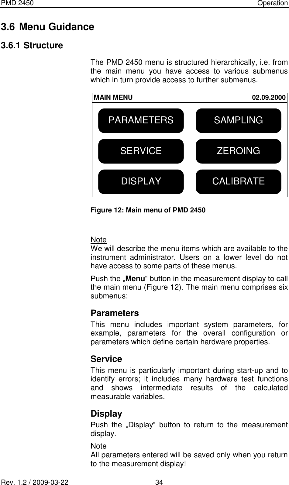 PMD 2450    Operation Rev. 1.2 / 2009-03-22                                             34 3.6 Menu Guidance 3.6.1 Structure The PMD 2450 menu is structured hierarchically, i.e. from the  main  menu  you  have  access  to  various  submenus which in turn provide access to further submenus.  SAMPLINGDISPLAY CALIBRATESERVICEPARAMETERSZEROINGMAIN MENU 02.09.2000 Figure 12: Main menu of PMD 2450   Note We will describe the menu items which are available to the instrument  administrator.  Users  on  a  lower  level  do  not have access to some parts of these menus. Push the „Menu“ button in the measurement display to call the main menu (Figure 12). The main menu comprises six submenus: Parameters This  menu  includes  important  system  parameters,  for example,  parameters  for  the  overall  configuration  or parameters which define certain hardware properties. Service This menu is particularly important during start-up and to identify  errors;  it  includes  many  hardware  test  functions and  shows  intermediate  results  of  the  calculated measurable variables. Display Push  the  „Display“  button  to  return  to  the  measurement display. Note All parameters entered will be saved only when you return to the measurement display! 