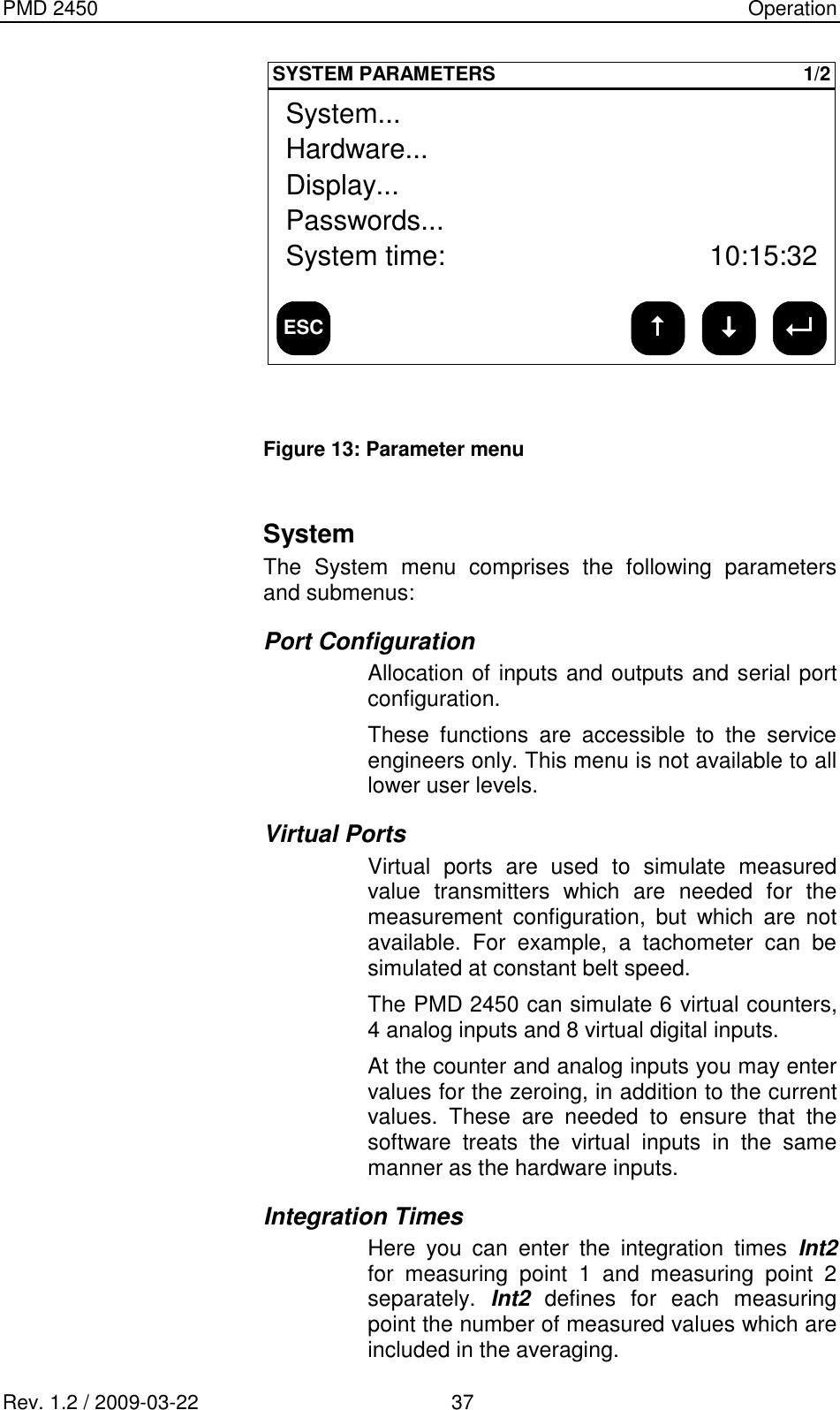PMD 2450    Operation Rev. 1.2 / 2009-03-22                                             37 ESCSYSTEM PARAMETERS 1/2Hardware...Display...Passwords...System time:System...10:15:32  Figure 13: Parameter menu   System The  System  menu  comprises  the  following  parameters and submenus: Port Configuration Allocation of inputs and outputs and serial port configuration. These  functions  are  accessible  to  the  service engineers only. This menu is not available to all lower user levels. Virtual Ports Virtual  ports  are  used  to  simulate  measured value  transmitters  which  are  needed  for  the measurement  configuration,  but  which  are  not available.  For  example,  a  tachometer  can  be simulated at constant belt speed. The PMD 2450 can simulate 6 virtual counters, 4 analog inputs and 8 virtual digital inputs. At the counter and analog inputs you may enter values for the zeroing, in addition to the current values.  These  are  needed  to  ensure  that  the software  treats  the  virtual  inputs  in  the  same manner as the hardware inputs. Integration Times Here  you  can  enter  the  integration  times  Int2 for  measuring  point  1  and  measuring  point  2 separately.  Int2  defines  for  each  measuring point the number of measured values which are included in the averaging. 