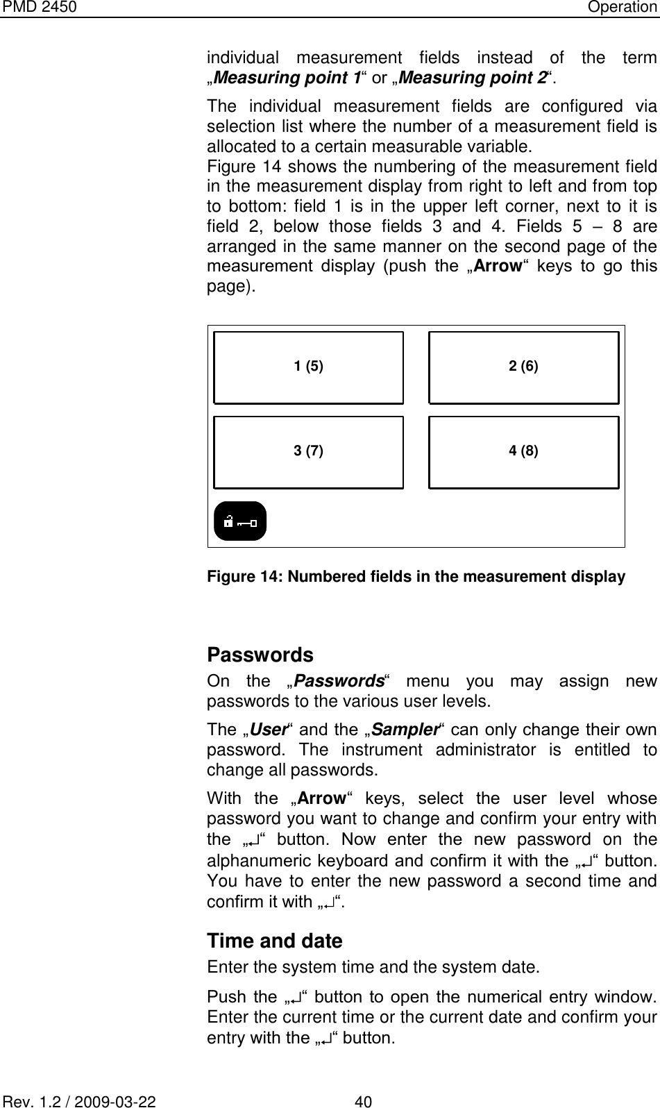 PMD 2450    Operation Rev. 1.2 / 2009-03-22                                             40 individual  measurement  fields  instead  of  the  term „Measuring point 1“ or „Measuring point 2“. The  individual  measurement  fields  are  configured  via selection list where the number of a measurement field is allocated to a certain measurable variable. Figure 14 shows the numbering of the measurement field in the measurement display from right to left and from top to  bottom: field 1  is  in the  upper  left  corner, next to it  is field  2,  below  those  fields  3  and  4.  Fields  5  –  8  are arranged in the same manner on the second page of the measurement  display  (push  the  „Arrow“  keys  to  go  this page).  1 (5)3 (7) 4 (8)2 (6)  Figure 14: Numbered fields in the measurement display  Passwords On  the  „Passwords“  menu  you  may  assign  new passwords to the various user levels. The „User“ and the „Sampler“ can only change their own password.  The  instrument  administrator  is  entitled  to change all passwords. With  the  „Arrow“  keys,  select  the  user  level  whose password you want to change and confirm your entry with the  „ “  button.  Now  enter  the  new  password  on  the alphanumeric keyboard and confirm it with the „ “ button. You have to enter the new password a second time and confirm it with „ “. Time and date Enter the system time and the system date. Push  the „ “  button  to open  the  numerical entry  window. Enter the current time or the current date and confirm your entry with the „ “ button. 