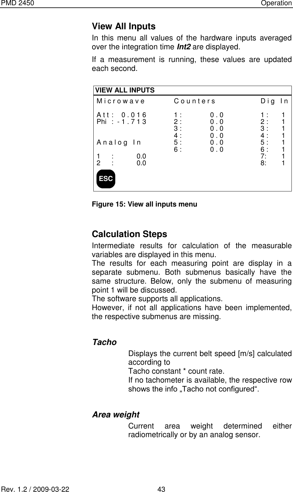 PMD 2450    Operation Rev. 1.2 / 2009-03-22                                             43 View All Inputs  In  this  menu  all values  of  the  hardware  inputs  averaged over the integration time Int2 are displayed. If  a  measurement  is  running,  these  values  are  updated each second.  ESCVIEW ALL INPUTSM i c r o w a v eA t t : 0 . 0 1 6Phi : - 1 . 7 1 3A n a l o g   I n1 : 0.02 : 0.0C o u n t e r s1 : 0 . 02 : 0 . 03 : 0 . 04 : 0 . 05 : 0 . 06 : 0 . 0D i g   I n1 : 12 : 13 : 14 : 15 : 16 : 17: 18: 1 Figure 15: View all inputs menu  Calculation Steps Intermediate  results  for  calculation  of  the  measurable variables are displayed in this menu. The  results  for  each  measuring  point  are  display  in  a separate  submenu.  Both  submenus  basically  have  the same  structure.  Below,  only  the  submenu  of  measuring point 1 will be discussed. The software supports all applications. However,  if  not  all  applications  have  been  implemented, the respective submenus are missing.  Tacho Displays the current belt speed [m/s] calculated according to  Tacho constant * count rate. If no tachometer is available, the respective row shows the info „Tacho not configured“.  Area weight Current  area  weight  determined  either radiometrically or by an analog sensor.    
