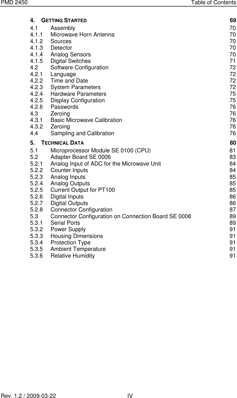 PMD 2450    Table of Contents Rev. 1.2 / 2009-03-22                                             IV 4. GETTING STARTED 69 4.1 Assembly  70 4.1.1 Microwave Horn Antenna  70 4.1.2 Sources  70 4.1.3 Detector  70 4.1.4 Analog Sensors  70 4.1.5 Digital Switches  71 4.2 Software Configuration  72 4.2.1 Language  72 4.2.2 Time and Date 72 4.2.3 System Parameters  72 4.2.4 Hardware Parameters  75 4.2.5 Display Configuration  75 4.2.6 Passwords  76 4.3 Zeroing  76 4.3.1 Basic Microwave Calibration  76 4.3.2 Zeroing  76 4.4 Sampling and Calibration  76 5. TECHNICAL DATA 80 5.1 Microprocessor Module SE 0100 (CPU)  81 5.2 Adapter Board SE 0006  83 5.2.1 Analog Input of ADC for the Microwave Unit  84 5.2.2 Counter Inputs  84 5.2.3 Analog Inputs  85 5.2.4 Analog Outputs  85 5.2.5 Current Output for PT100  85 5.2.6 Digital Inputs  86 5.2.7 Digital Outputs  86 5.2.8 Connector Configuration  87 5.3 Connector Configuration on Connection Board SE 0008  89 5.3.1 Serial Ports  89 5.3.2 Power Supply  91 5.3.3 Housing Dimensions  91 5.3.4 Protection Type  91 5.3.5 Ambient Temperature  91 5.3.6 Relative Humidity  91     