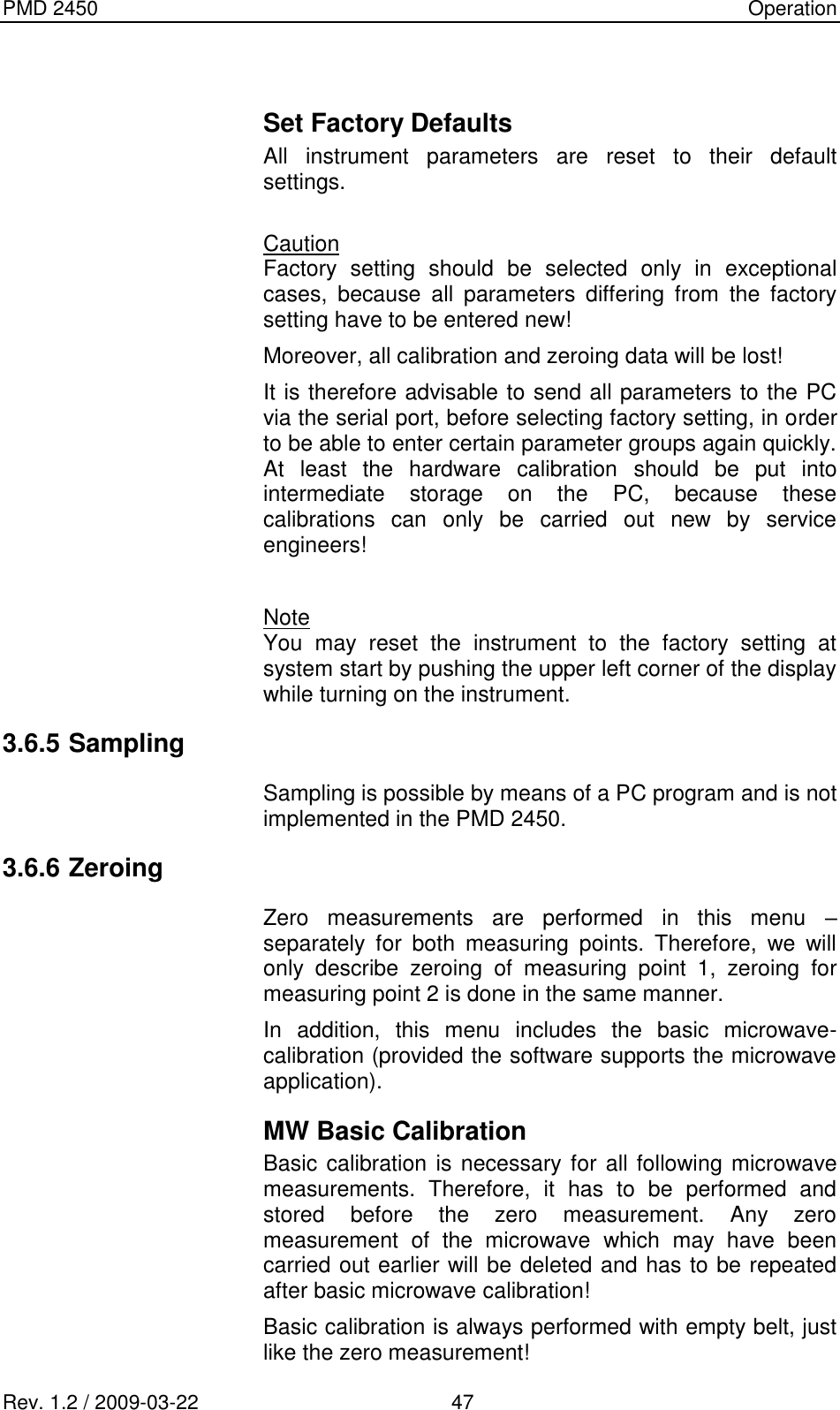 PMD 2450    Operation Rev. 1.2 / 2009-03-22                                             47  Set Factory Defaults All  instrument  parameters  are  reset  to  their  default settings.  Caution Factory  setting  should  be  selected  only  in  exceptional cases,  because  all  parameters  differing  from  the  factory setting have to be entered new! Moreover, all calibration and zeroing data will be lost! It is therefore advisable to send all parameters to the PC via the serial port, before selecting factory setting, in order to be able to enter certain parameter groups again quickly. At  least  the  hardware  calibration  should  be  put  into intermediate  storage  on  the  PC,  because  these calibrations  can  only  be  carried  out  new  by  service engineers!  Note You  may  reset  the  instrument  to  the  factory  setting  at system start by pushing the upper left corner of the display while turning on the instrument. 3.6.5 Sampling Sampling is possible by means of a PC program and is not implemented in the PMD 2450. 3.6.6 Zeroing Zero  measurements  are  performed  in  this  menu  – separately  for  both  measuring  points.  Therefore,  we  will only  describe  zeroing  of  measuring  point  1,  zeroing  for measuring point 2 is done in the same manner. In  addition,  this  menu  includes  the  basic  microwave-calibration (provided the software supports the microwave application). MW Basic Calibration Basic calibration is necessary for all following microwave measurements.  Therefore,  it  has  to  be  performed  and stored  before  the  zero  measurement.  Any  zero measurement  of  the  microwave  which  may  have  been carried out earlier will be deleted and has to be repeated after basic microwave calibration! Basic calibration is always performed with empty belt, just like the zero measurement! 