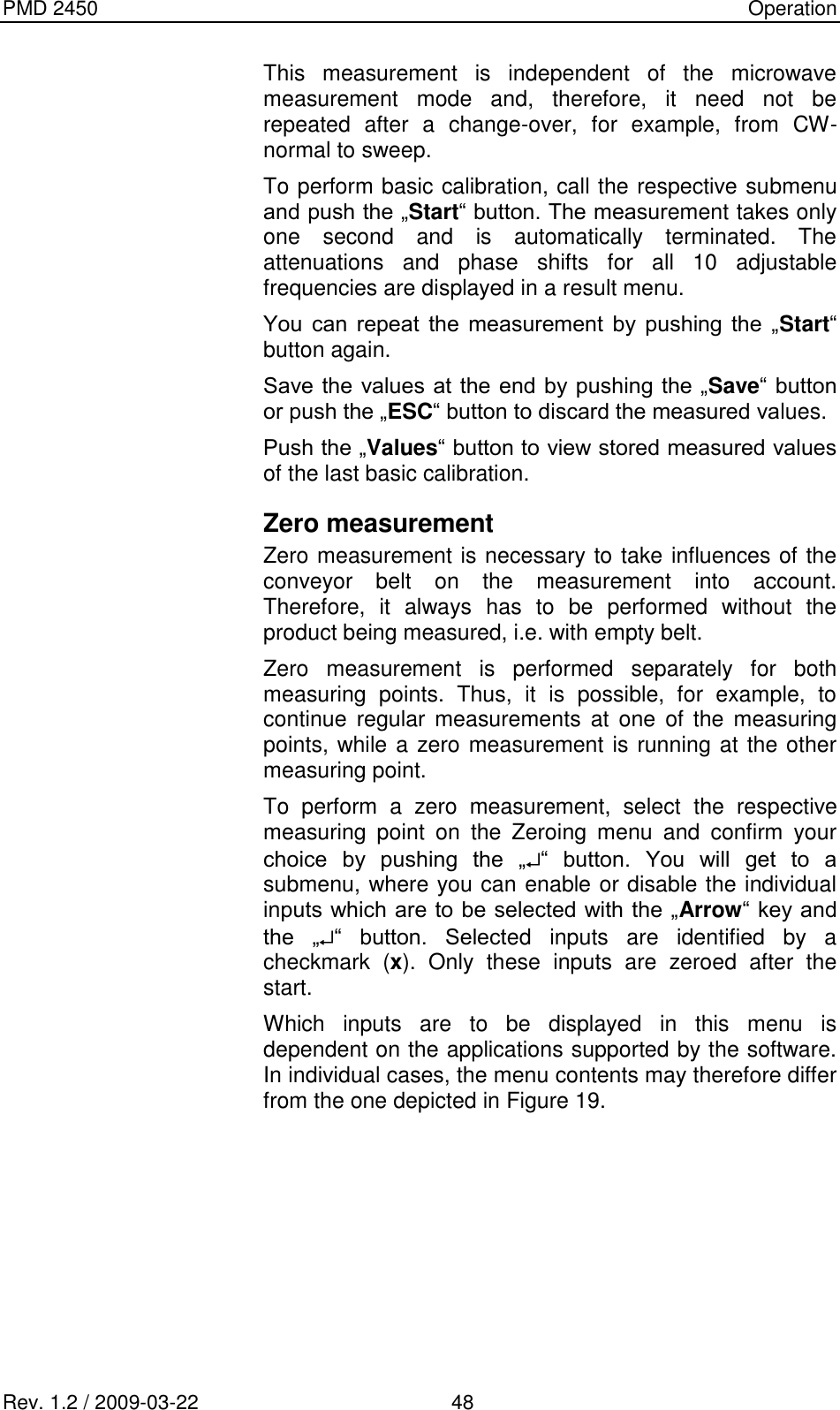 PMD 2450    Operation Rev. 1.2 / 2009-03-22                                             48 This  measurement  is  independent  of  the  microwave measurement  mode  and,  therefore,  it  need  not  be repeated  after  a  change-over,  for  example,  from  CW-normal to sweep. To perform basic calibration, call the respective submenu and push the „Start“ button. The measurement takes only one  second  and  is  automatically  terminated.  The attenuations  and  phase  shifts  for  all  10  adjustable frequencies are displayed in a result menu. You  can  repeat  the  measurement  by  pushing  the  „Start“ button again. Save the values  at the end by pushing the „Save“ button or push the „ESC“ button to discard the measured values. Push the „Values“ button to view stored measured values of the last basic calibration. Zero measurement Zero measurement is necessary to take influences of the conveyor  belt  on  the  measurement  into  account. Therefore,  it  always  has  to  be  performed  without  the product being measured, i.e. with empty belt. Zero  measurement  is  performed  separately  for  both measuring  points.  Thus,  it  is  possible,  for  example,  to continue  regular  measurements  at  one  of  the  measuring points, while a zero measurement is running at the other measuring point. To  perform  a  zero  measurement,  select  the  respective measuring  point  on  the  Zeroing  menu  and  confirm  your choice  by  pushing  the  „ “  button.  You  will  get  to  a submenu, where you can enable or disable the individual inputs which are to be selected with the „Arrow“ key and the  „ “  button.  Selected  inputs  are  identified  by  a checkmark  (x).  Only  these  inputs  are  zeroed  after  the start. Which  inputs  are  to  be  displayed  in  this  menu  is dependent on the applications supported by the software. In individual cases, the menu contents may therefore differ from the one depicted in Figure 19.  