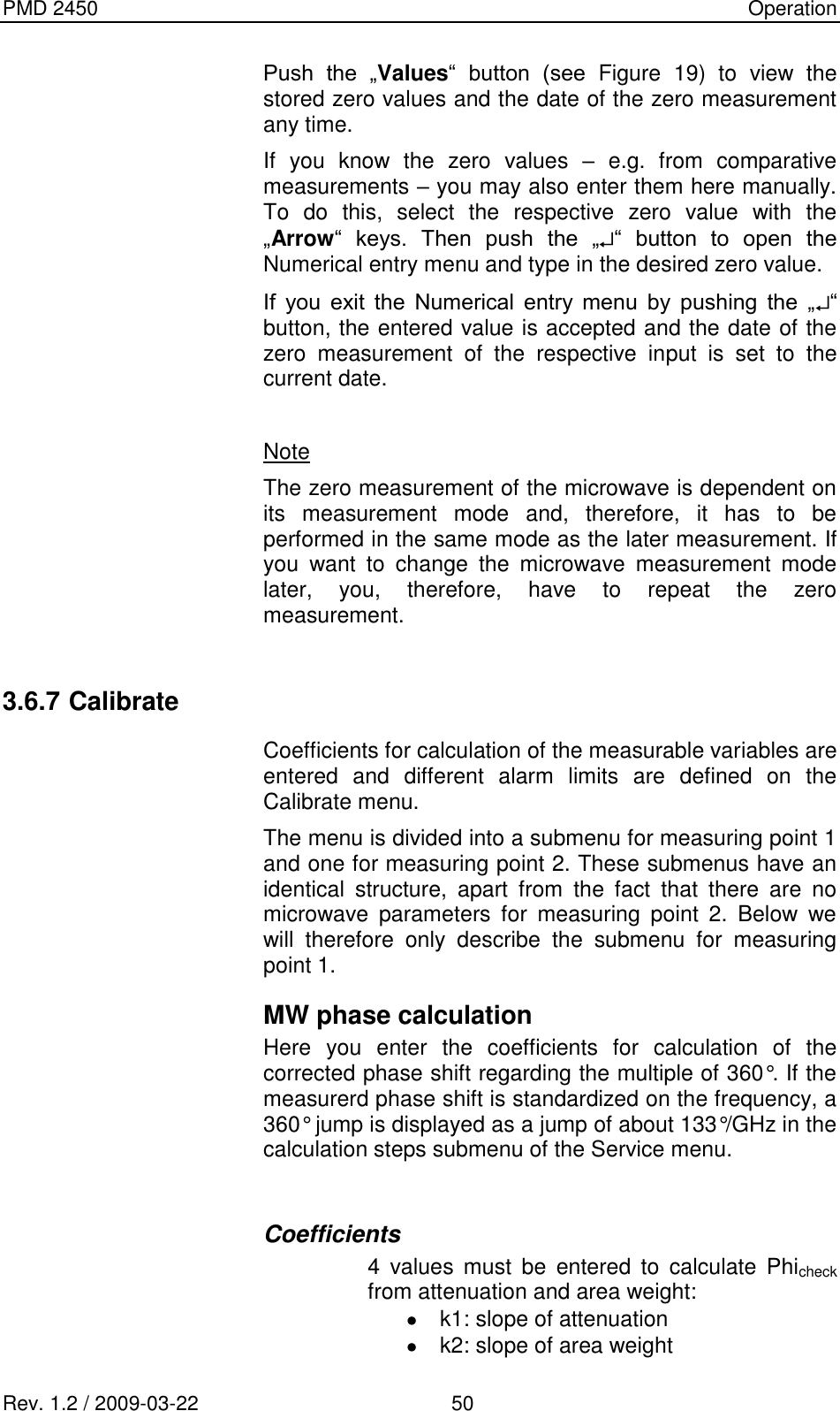 PMD 2450    Operation Rev. 1.2 / 2009-03-22                                             50 Push  the  „Values“  button  (see  Figure  19)  to  view  the stored zero values and the date of the zero measurement any time. If  you  know  the  zero  values  –  e.g.  from  comparative measurements – you may also enter them here manually. To  do  this,  select  the  respective  zero  value  with  the „Arrow“  keys.  Then  push  the  „ “  button  to  open  the Numerical entry menu and type in the desired zero value. If  you  exit  the  Numerical  entry  menu  by  pushing  the  „ “ button, the entered value is accepted and the date of the zero  measurement  of  the  respective  input  is  set  to  the current date.  Note The zero measurement of the microwave is dependent on its  measurement  mode  and,  therefore,  it  has  to  be performed in the same mode as the later measurement. If you  want  to  change  the  microwave  measurement  mode later,  you,  therefore,  have  to  repeat  the  zero measurement.  3.6.7 Calibrate Coefficients for calculation of the measurable variables are entered  and  different  alarm  limits  are  defined  on  the Calibrate menu. The menu is divided into a submenu for measuring point 1 and one for measuring point 2. These submenus have an identical  structure,  apart  from  the  fact  that  there  are  no microwave  parameters  for  measuring  point  2.  Below  we will  therefore  only  describe  the  submenu  for  measuring point 1. MW phase calculation Here  you  enter  the  coefficients  for  calculation  of  the corrected phase shift regarding the multiple of 360°. If the measurerd phase shift is standardized on the frequency, a 360° jump is displayed as a jump of about 133°/GHz in the calculation steps submenu of the Service menu.  Coefficients 4  values  must  be  entered  to  calculate  Phicheck from attenuation and area weight:   k1: slope of attenuation   k2: slope of area weight 