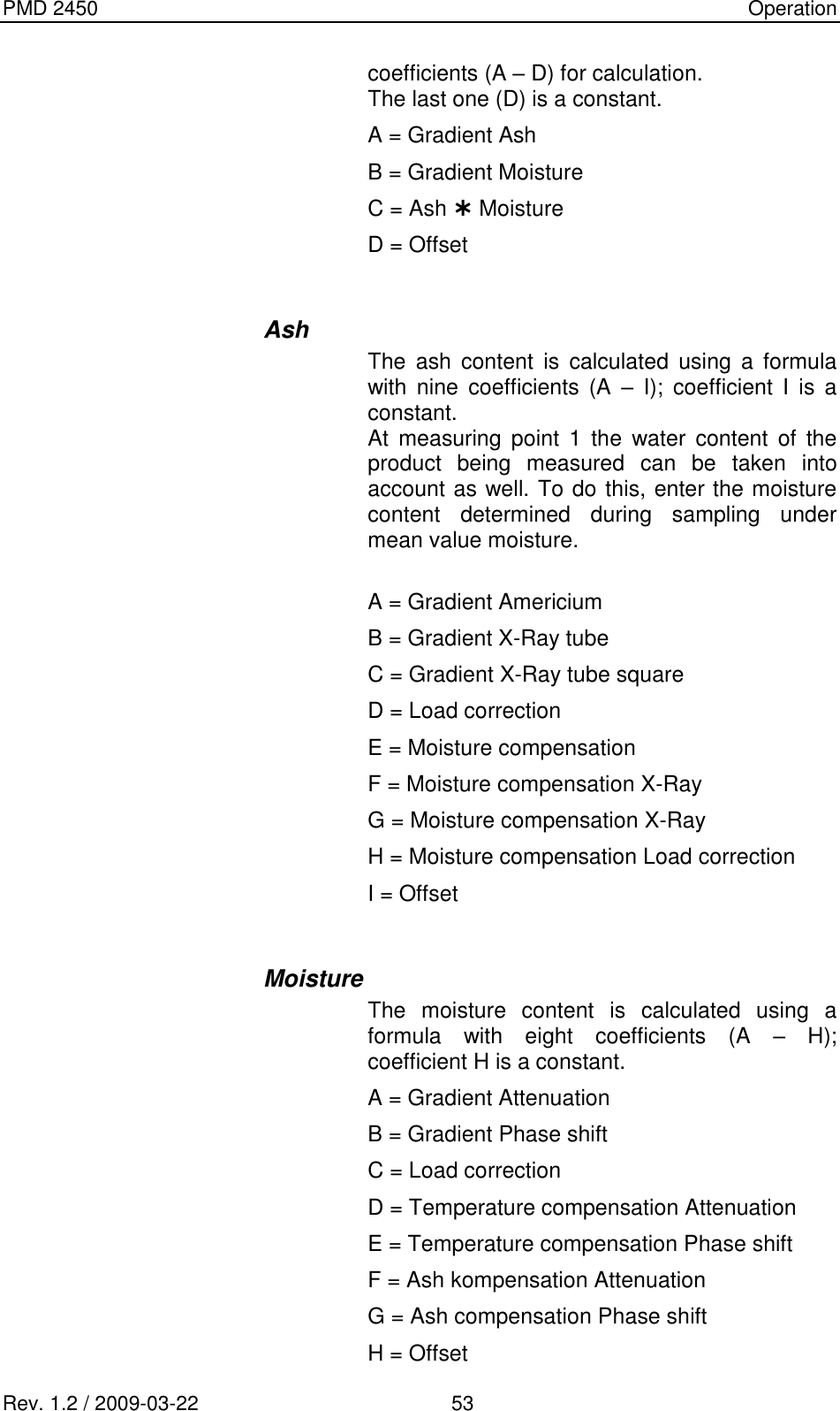 PMD 2450    Operation Rev. 1.2 / 2009-03-22                                             53 coefficients (A – D) for calculation. The last one (D) is a constant. A = Gradient Ash B = Gradient Moisture C = Ash  Moisture D = Offset  Ash The  ash  content  is  calculated  using  a  formula with  nine  coefficients  (A  –  I);  coefficient  I  is  a constant. At  measuring  point  1  the  water  content  of  the product  being  measured  can  be  taken  into account as well. To do this, enter the moisture content  determined  during  sampling  under mean value moisture.  A = Gradient Americium B = Gradient X-Ray tube C = Gradient X-Ray tube square D = Load correction E = Moisture compensation F = Moisture compensation X-Ray G = Moisture compensation X-Ray H = Moisture compensation Load correction I = Offset  Moisture The  moisture  content  is  calculated  using  a formula  with  eight  coefficients  (A  –  H); coefficient H is a constant. A = Gradient Attenuation B = Gradient Phase shift C = Load correction D = Temperature compensation Attenuation E = Temperature compensation Phase shift F = Ash kompensation Attenuation G = Ash compensation Phase shift H = Offset 