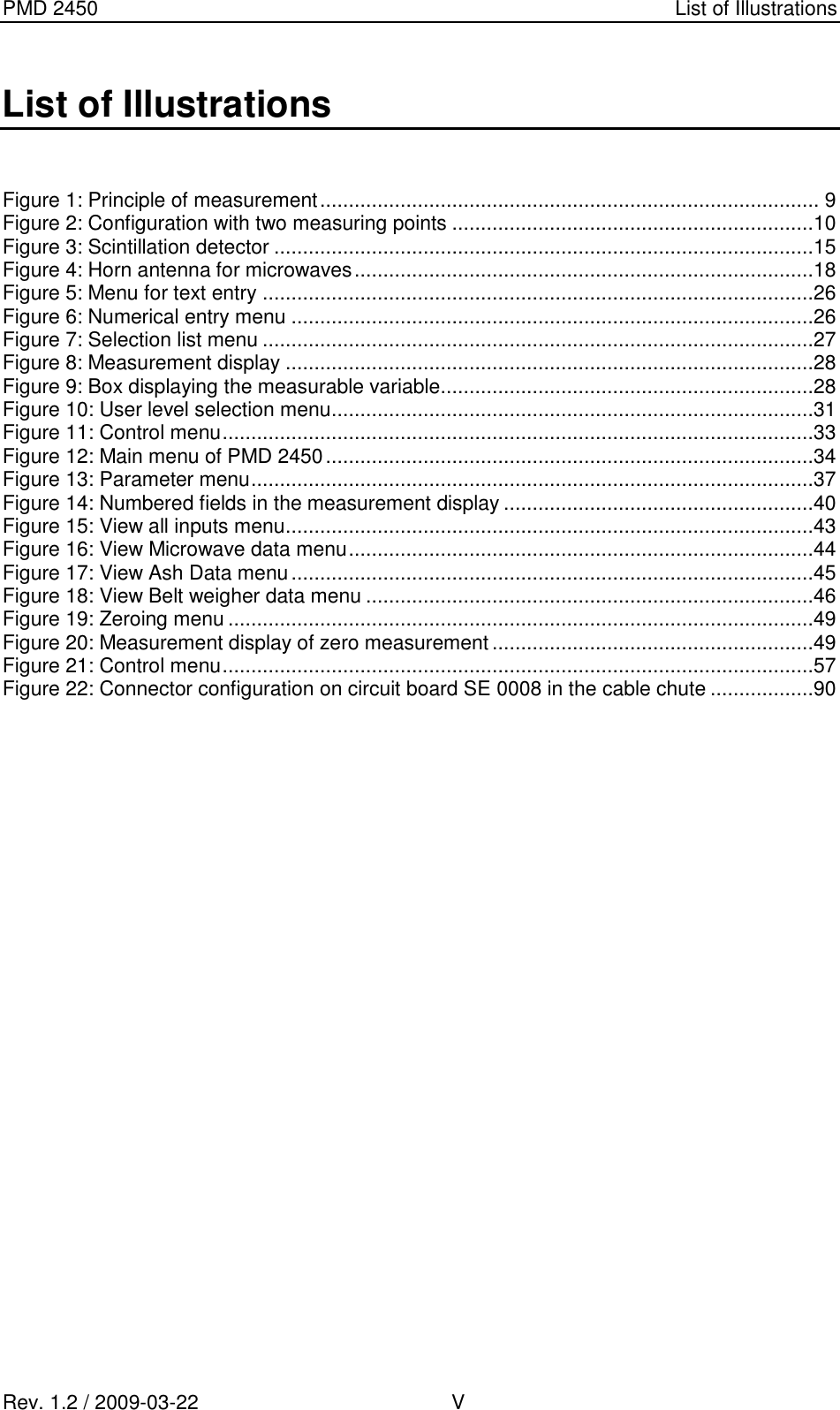 PMD 2450    List of Illustrations Rev. 1.2 / 2009-03-22                                             V List of Illustrations  Figure 1: Principle of measurement ....................................................................................... 9 Figure 2: Configuration with two measuring points ...............................................................10 Figure 3: Scintillation detector ..............................................................................................15 Figure 4: Horn antenna for microwaves ................................................................................18 Figure 5: Menu for text entry ................................................................................................26 Figure 6: Numerical entry menu ...........................................................................................26 Figure 7: Selection list menu ................................................................................................27 Figure 8: Measurement display ............................................................................................28 Figure 9: Box displaying the measurable variable .................................................................28 Figure 10: User level selection menu ....................................................................................31 Figure 11: Control menu .......................................................................................................33 Figure 12: Main menu of PMD 2450 .....................................................................................34 Figure 13: Parameter menu ..................................................................................................37 Figure 14: Numbered fields in the measurement display ......................................................40 Figure 15: View all inputs menu ............................................................................................43 Figure 16: View Microwave data menu .................................................................................44 Figure 17: View Ash Data menu ...........................................................................................45 Figure 18: View Belt weigher data menu ..............................................................................46 Figure 19: Zeroing menu ......................................................................................................49 Figure 20: Measurement display of zero measurement ........................................................49 Figure 21: Control menu .......................................................................................................57 Figure 22: Connector configuration on circuit board SE 0008 in the cable chute ..................90   