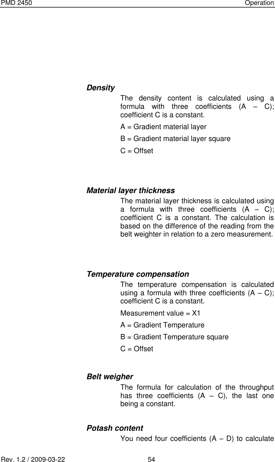 PMD 2450    Operation Rev. 1.2 / 2009-03-22                                             54      Density The  density  content  is  calculated  using  a formula  with  three  coefficients  (A  –  C); coefficient C is a constant. A = Gradient material layer B = Gradient material layer square C = Offset   Material layer thickness The material layer thickness is calculated using a  formula  with  three  coefficients  (A  –  C); coefficient  C  is  a  constant.  The  calculation  is based on the difference of the reading from the belt weighter in relation to a zero measurement.   Temperature compensation The  temperature  compensation  is  calculated using a formula with three coefficients (A – C); coefficient C is a constant.  Measurement value = X1 A = Gradient Temperature B = Gradient Temperature square C = Offset  Belt weigher The  formula  for  calculation  of  the  throughput has  three  coefficients  (A  –  C),  the  last  one being a constant.  Potash content You need four coefficients (A – D) to calculate 