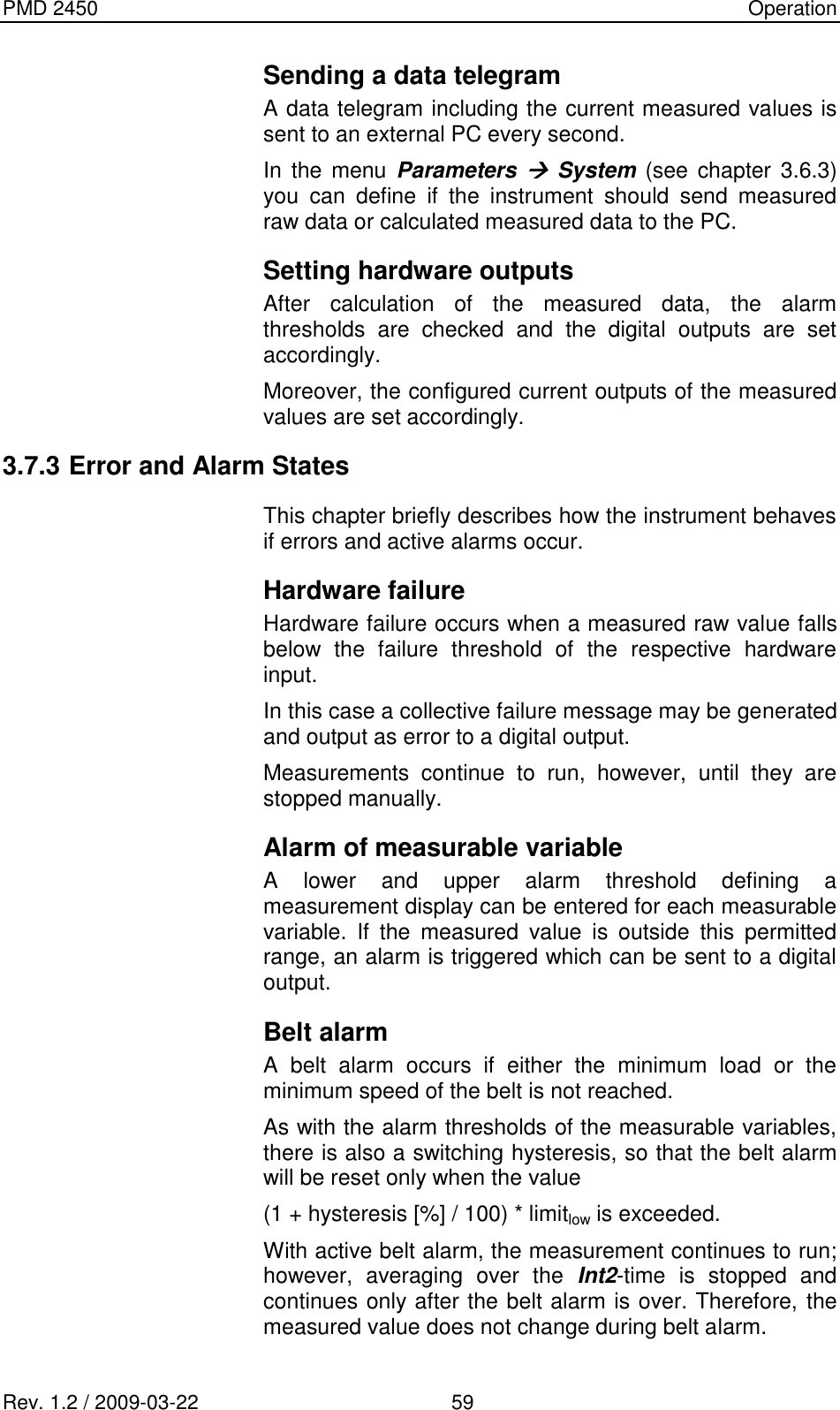 PMD 2450    Operation Rev. 1.2 / 2009-03-22                                             59 Sending a data telegram A data telegram including the current measured values is sent to an external PC every second. In  the menu  Parameters  System (see  chapter 3.6.3) you  can  define  if  the  instrument  should  send  measured raw data or calculated measured data to the PC. Setting hardware outputs After  calculation  of  the  measured  data,  the  alarm thresholds  are  checked  and  the  digital  outputs  are  set accordingly. Moreover, the configured current outputs of the measured values are set accordingly. 3.7.3 Error and Alarm States This chapter briefly describes how the instrument behaves if errors and active alarms occur. Hardware failure Hardware failure occurs when a measured raw value falls below  the  failure  threshold  of  the  respective  hardware input. In this case a collective failure message may be generated and output as error to a digital output. Measurements  continue  to  run,  however,  until  they  are stopped manually. Alarm of measurable variable A  lower  and  upper  alarm  threshold  defining  a measurement display can be entered for each measurable variable.  If  the  measured  value  is  outside  this  permitted range, an alarm is triggered which can be sent to a digital output. Belt alarm A  belt  alarm  occurs  if  either  the  minimum  load  or  the minimum speed of the belt is not reached. As with the alarm thresholds of the measurable variables, there is also a switching hysteresis, so that the belt alarm will be reset only when the value (1 + hysteresis [%] / 100) * limitlow is exceeded. With active belt alarm, the measurement continues to run; however,  averaging  over  the  Int2-time  is  stopped  and continues only after the belt alarm is over. Therefore, the measured value does not change during belt alarm. 