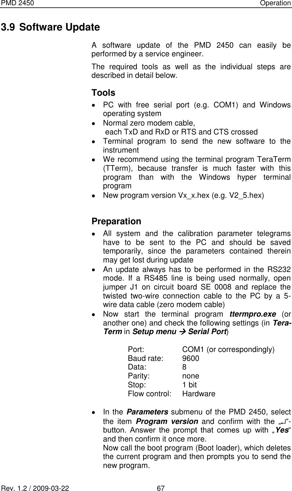 PMD 2450    Operation Rev. 1.2 / 2009-03-22                                             67 3.9 Software Update A  software  update  of  the  PMD  2450  can  easily  be performed by a service engineer. The  required  tools  as  well  as  the  individual  steps  are described in detail below. Tools    PC  with  free  serial  port  (e.g.  COM1)  and  Windows operating system   Normal zero modem cable, each TxD and RxD or RTS and CTS crossed   Terminal  program  to  send  the  new  software  to  the instrument    We recommend using the terminal program TeraTerm (TTerm),  because  transfer  is  much  faster  with  this program  than  with  the  Windows  hyper  terminal program    New program version Vx_x.hex (e.g. V2_5.hex)  Preparation   All  system  and  the  calibration  parameter  telegrams have  to  be  sent  to  the  PC  and  should  be  saved temporarily,  since  the  parameters  contained  therein may get lost during update    An update always has  to be performed in the  RS232 mode.  If  a  RS485  line  is  being  used  normally,  open jumper  J1  on  circuit  board  SE  0008  and  replace  the twisted  two-wire  connection  cable  to  the  PC  by  a  5-wire data cable (zero modem cable)   Now  start  the  terminal  program  ttermpro.exe  (or another one) and check the following settings (in Tera-Term in Setup menu  Serial Port)  Port:  COM1 (or correspondingly) Baud rate:  9600 Data:  8 Parity:  none Stop:  1 bit Flow control:  Hardware    In the Parameters submenu of the PMD 2450, select the  item  Program  version  and  confirm  with  the  „ “-button.  Answer  the  prompt  that  comes  up  with  „Yes“ and then confirm it once more. Now call the boot program (Boot loader), which deletes the current program and then prompts you to send the new program.  