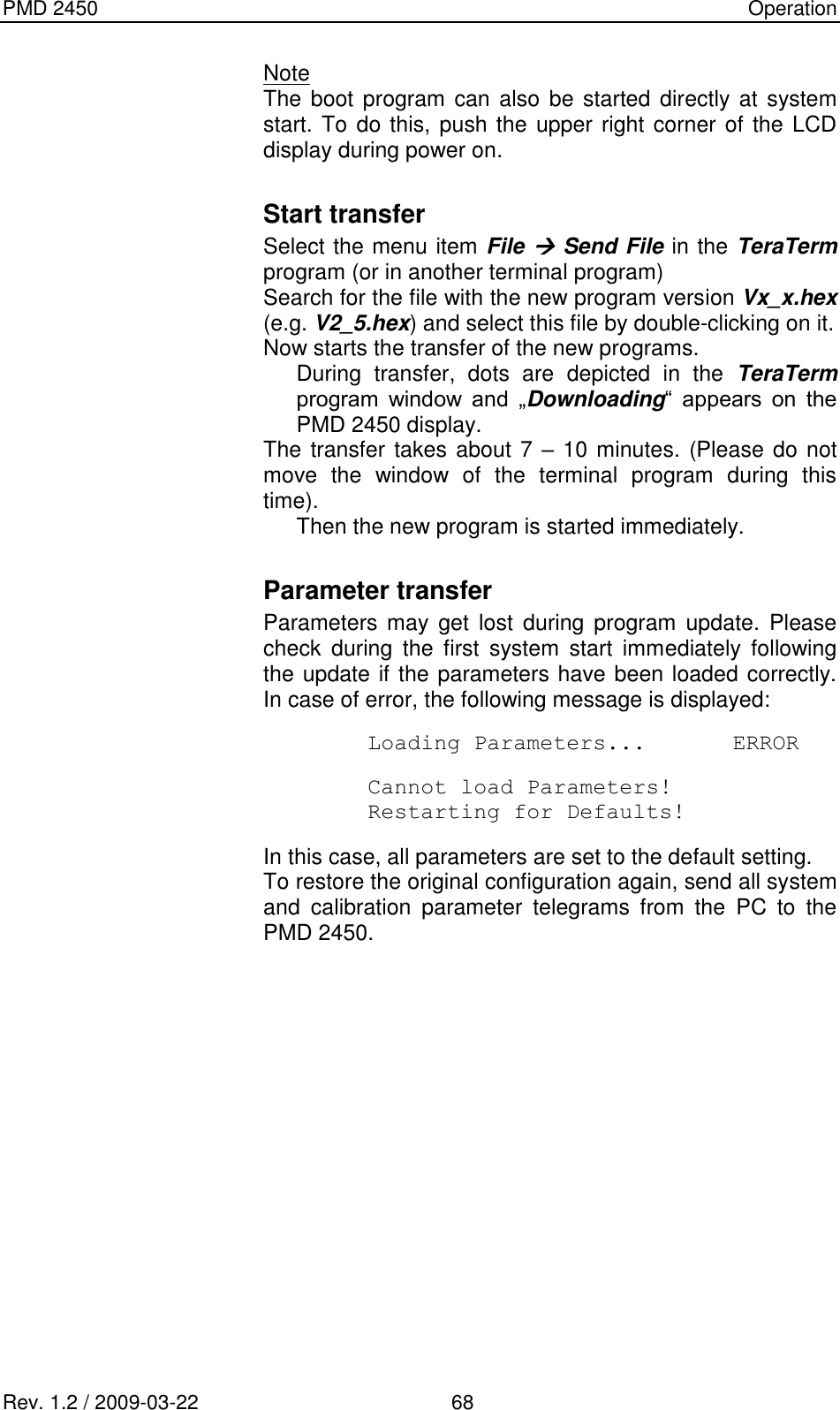 PMD 2450    Operation Rev. 1.2 / 2009-03-22                                             68 Note The boot  program can also be started directly at  system start. To do this, push the upper right corner of the LCD display during power on.  Start transfer  Select the menu item File  Send File in the TeraTerm program (or in another terminal program) Search for the file with the new program version Vx_x.hex (e.g. V2_5.hex) and select this file by double-clicking on it. Now starts the transfer of the new programs. During  transfer,  dots  are  depicted  in  the  TeraTerm program  window  and  „Downloading“  appears  on  the PMD 2450 display. The transfer takes about 7 – 10 minutes. (Please do not move  the  window  of  the  terminal  program  during  this time). Then the new program is started immediately.  Parameter transfer  Parameters  may  get  lost  during program  update.  Please check  during  the  first  system  start  immediately  following the update if the parameters have been loaded correctly. In case of error, the following message is displayed:  Loading Parameters...  ERROR  Cannot load Parameters! Restarting for Defaults!  In this case, all parameters are set to the default setting. To restore the original configuration again, send all system and  calibration  parameter  telegrams  from  the  PC  to  the PMD 2450. 