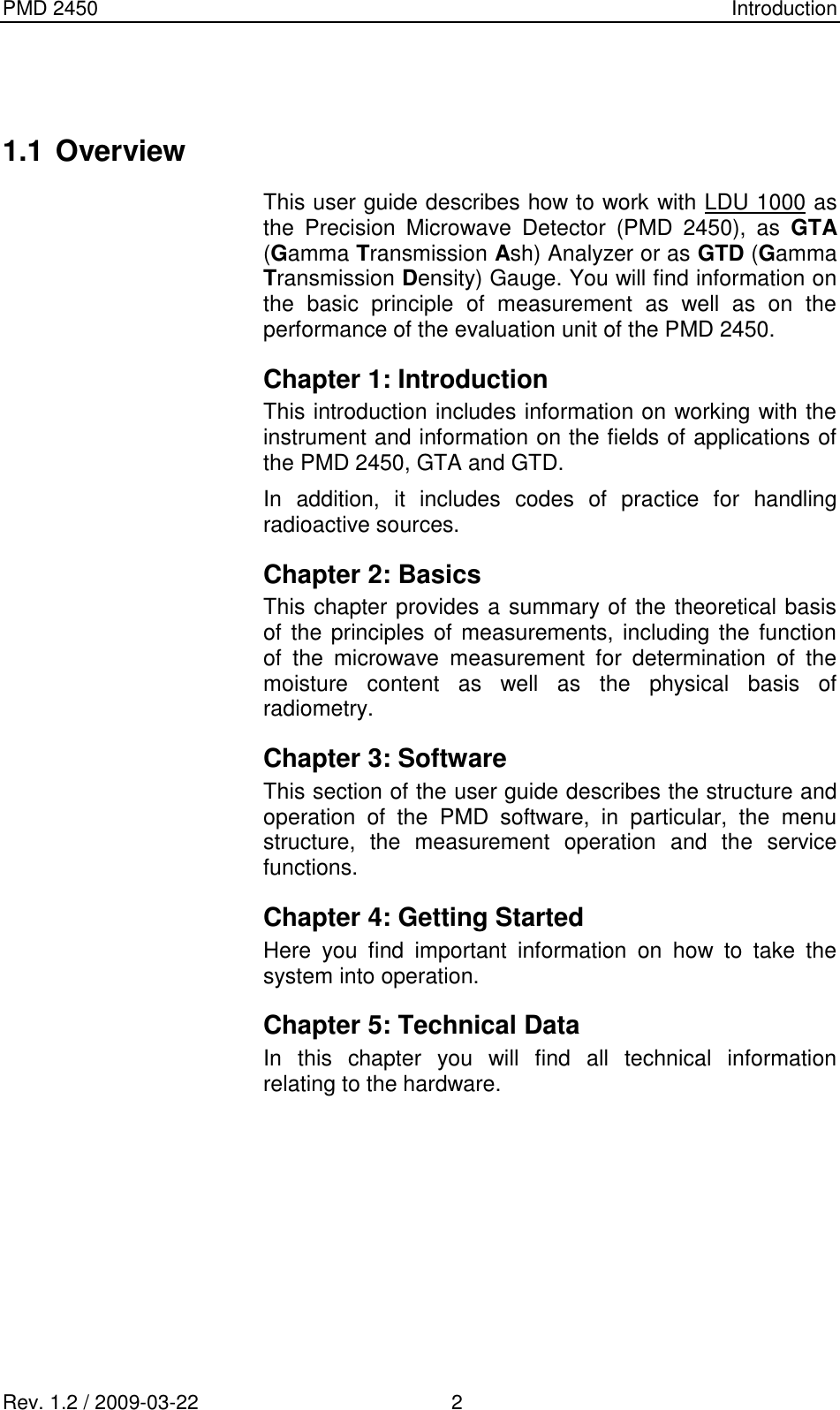 PMD 2450    Introduction Rev. 1.2 / 2009-03-22                                             2   1.1 Overview This user guide describes how to work with LDU 1000 as the  Precision  Microwave  Detector  (PMD  2450),  as  GTA (Gamma Transmission Ash) Analyzer or as GTD (Gamma Transmission Density) Gauge. You will find information on the  basic  principle  of  measurement  as  well  as  on  the performance of the evaluation unit of the PMD 2450. Chapter 1: Introduction This introduction includes information on working with the instrument and information on the fields of applications of the PMD 2450, GTA and GTD.  In  addition,  it  includes  codes  of  practice  for  handling radioactive sources. Chapter 2: Basics This chapter provides a summary of the theoretical basis of the principles of measurements, including the function of  the  microwave  measurement  for  determination  of  the moisture  content  as  well  as  the  physical  basis  of radiometry. Chapter 3: Software This section of the user guide describes the structure and operation  of  the  PMD  software,  in  particular,  the  menu structure,  the  measurement  operation  and  the  service functions. Chapter 4: Getting Started  Here  you  find  important  information  on  how  to  take  the system into operation. Chapter 5: Technical Data In  this  chapter  you  will  find  all  technical  information relating to the hardware. 