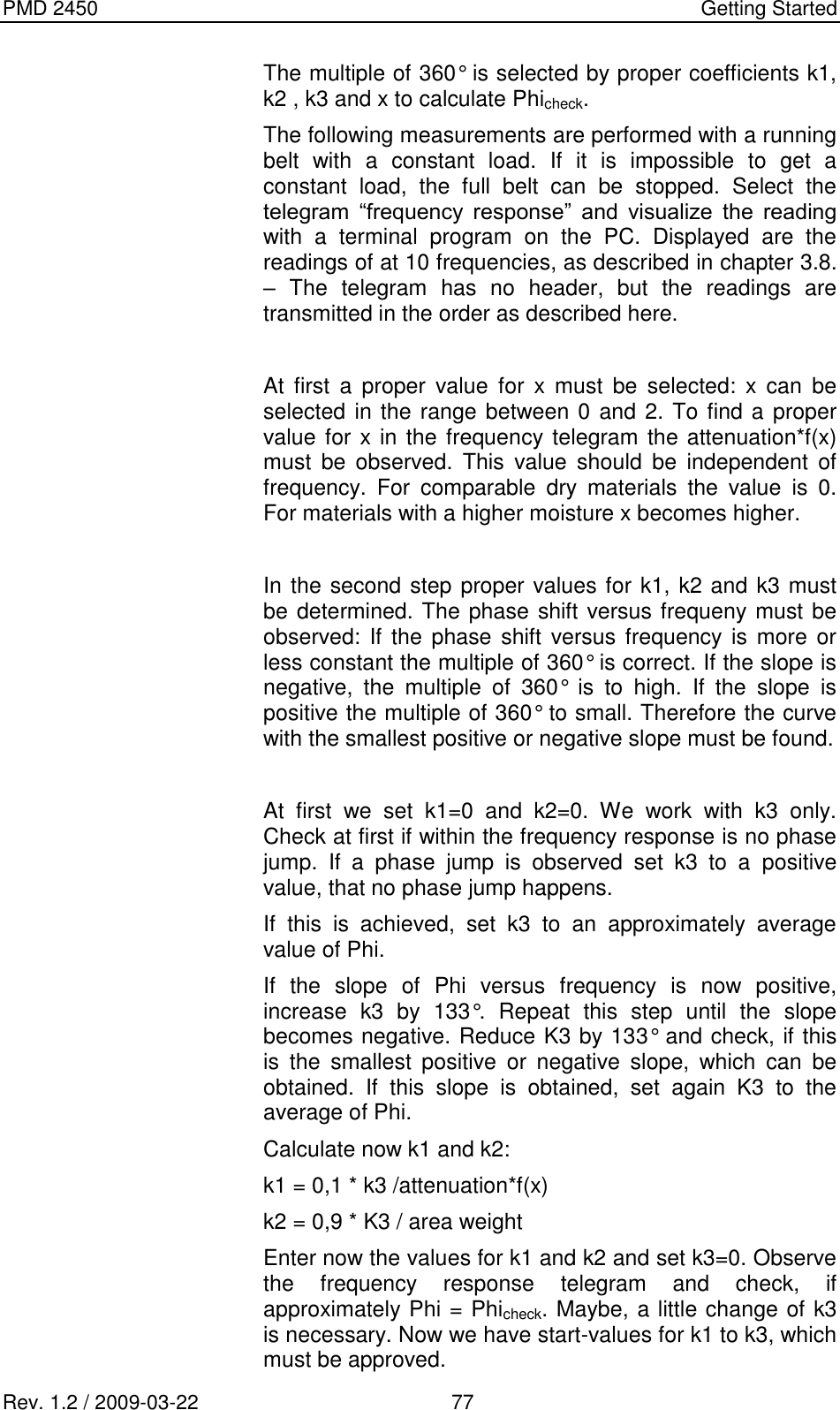PMD 2450    Getting Started Rev. 1.2 / 2009-03-22                                             77 The multiple of 360° is selected by proper coefficients k1, k2 , k3 and x to calculate Phicheck. The following measurements are performed with a running belt  with  a  constant  load.  If  it  is  impossible  to  get  a constant  load,  the  full  belt  can  be  stopped.  Select  the telegram  “frequency  response”  and  visualize  the  reading with  a  terminal  program  on  the  PC.  Displayed  are  the readings of at 10 frequencies, as described in chapter 3.8. –  The  telegram  has  no  header,  but  the  readings  are transmitted in the order as described here.  At  first  a  proper  value  for  x  must  be  selected:  x  can  be selected in the range between 0 and 2. To find a proper value for x in the frequency telegram the attenuation*f(x) must  be  observed.  This  value  should  be  independent  of frequency.  For  comparable  dry  materials  the  value  is  0. For materials with a higher moisture x becomes higher.  In the second step proper values for k1, k2 and k3 must be determined. The phase shift versus frequeny must be observed:  If the  phase shift  versus frequency is  more  or less constant the multiple of 360° is correct. If the slope is negative,  the  multiple  of  360°  is  to  high.  If  the  slope  is positive the multiple of 360° to small. Therefore the curve with the smallest positive or negative slope must be found.  At  first  we  set  k1=0  and  k2=0.  We  work  with  k3  only. Check at first if within the frequency response is no phase jump.  If  a  phase  jump  is  observed  set  k3  to  a  positive value, that no phase jump happens. If  this  is  achieved,  set  k3  to  an  approximately  average value of Phi. If  the  slope  of  Phi  versus  frequency  is  now  positive, increase  k3  by  133°.  Repeat  this  step  until  the  slope becomes negative. Reduce K3 by 133° and check, if this is  the  smallest  positive  or  negative  slope,  which  can  be obtained.  If  this  slope  is  obtained,  set  again  K3  to  the average of Phi.  Calculate now k1 and k2: k1 = 0,1 * k3 /attenuation*f(x) k2 = 0,9 * K3 / area weight Enter now the values for k1 and k2 and set k3=0. Observe the  frequency  response  telegram  and  check,  if approximately Phi = Phicheck. Maybe, a little change of k3 is necessary. Now we have start-values for k1 to k3, which must be approved. 